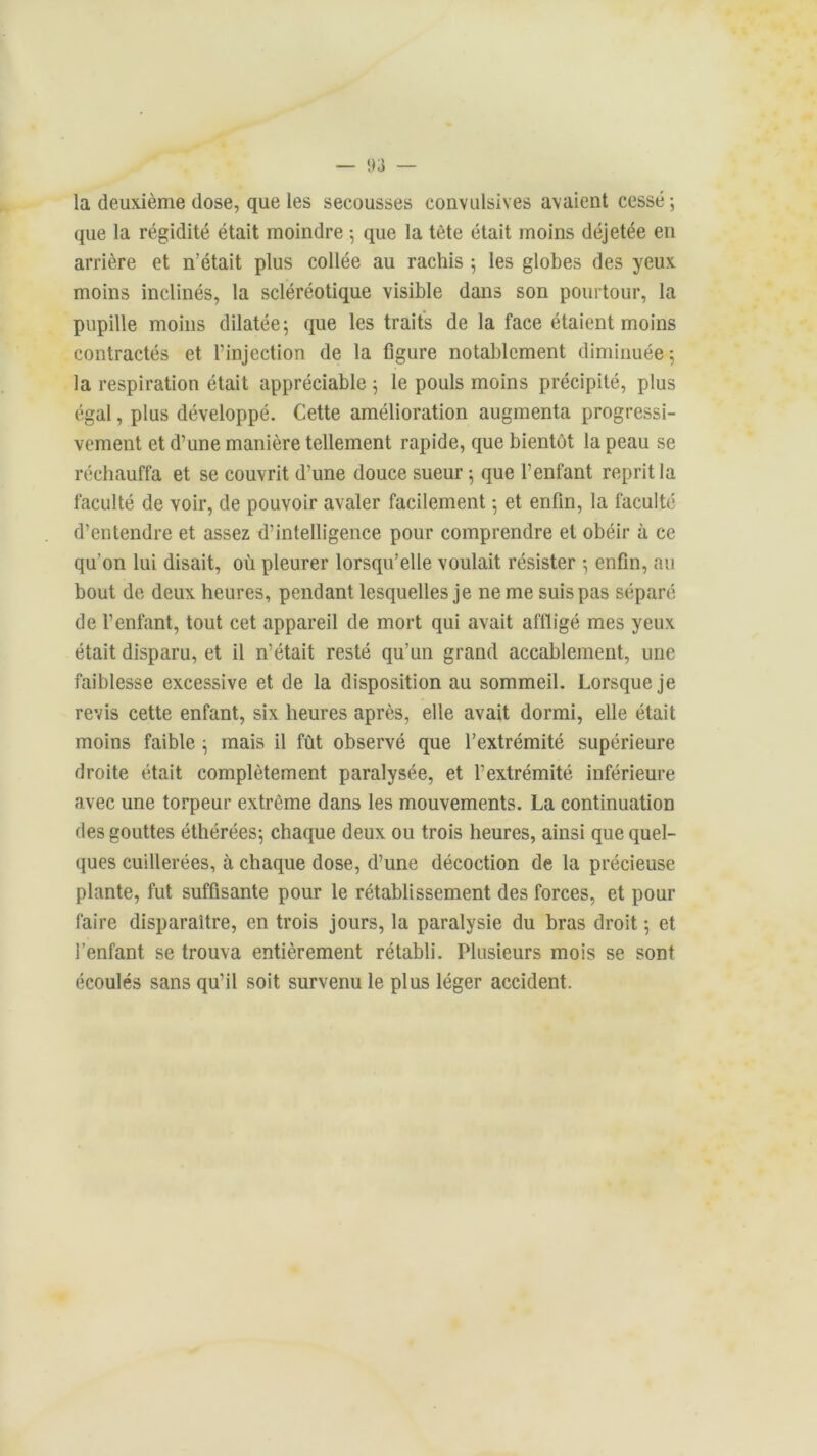 la deuxième dose, que les secousses convulsives avaient cessé ; que la régidité était moindre 5 que la tète était moins déjetée eu arrière et n’était plus collée au rachis 5 les globes des yeux moins inclinés, la scléréotique visible dans son pourtour, la pupille moins dilatée; que les traits de la face étaient moins contractés et l’injection de la figure notablement diminuée; la respiration était appréciable ; le pouls moins précipité, plus égal, plus développé. Cette amélioration augmenta progressi- vement et d’une manière tellement rapide, que bientôt la peau se réchauffa et se couvrit d’une douce sueur ; que l’enfant reprit la faculté de voir, de pouvoir avaler facilement ; et enfin, la faculté d’entendre et assez d’intelligence pour comprendre et obéir à ce qu’on lui disait, où pleurer lorsqu’elle voulait résister ; enfin, au bout de deux heures, pendant lesquelles je ne me suis pas séparé de l’enfant, tout cet appareil de mort qui avait affligé mes yeux était disparu, et il n’était resté qu’un grand accablement, une faiblesse excessive et de la disposition au sommeil. Lorsque je revis cette enfant, six heures après, elle avait dormi, elle était moins faible ; mais il fût observé que l’extrémité supérieure droite était complètement paralysée, et l’extrémité inférieure avec une torpeur extrême dans les mouvements. La continuation des gouttes éthérées; chaque deux ou trois heures, ainsi que quel- ques cuillerées, à chaque dose, d’une décoction de la précieuse plante, fut suffisante pour le rétablissement des forces, et pour faire disparaître, en trois jours, la paralysie du bras droit ; et l’enfant se trouva entièrement rétabli. Plusieurs mois se sont écoulés sans qu’il soit survenu le plus léger accident.