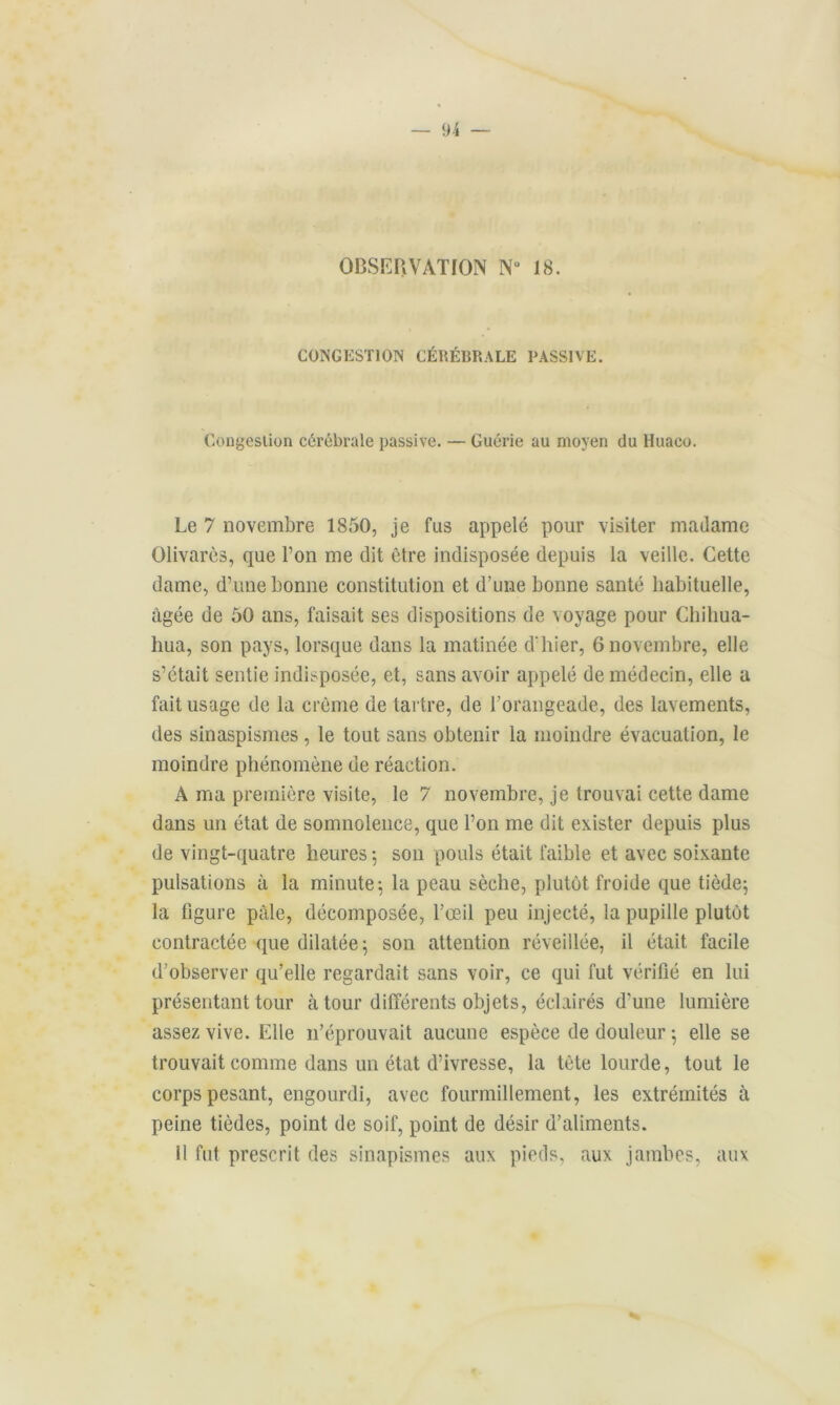 OBSERVATION Nu 18. CONGESTION CÉRÉBRALE PASSIVE. Congestion cérébrale passive. — Guérie au moyen du Huaco. Le 7 novembre 1850, je fus appelé pour visiter madame Olivarès, que l’on me dit être indisposée depuis la veille. Cette dame, d’une bonne constitution et d’une bonne santé habituelle, âgée de 50 ans, faisait ses dispositions de voyage pour Chiliua- hua, son pays, lorsque dans la matinée d'hier, 6 novembre, elle s’était sentie indisposée, et, sans avoir appelé de médecin, elle a fait usage de la crème de tartre, de l’orangeade, des lavements, des sinaspismes , le tout sans obtenir la moindre évacuation, le moindre phénomène de réaction. À ma première visite, le 7 novembre, je trouvai cette dame dans un état de somnolence, que l’on me dit exister depuis plus de vingt-quatre heures -, son pouls était faible et avec soixante pulsations à la minute; la peau sèche, plutôt froide que tiède; la figure pâle, décomposée, l’œil peu injecté, la pupille plutôt contractée que dilatée; son attention réveillée, il était facile d’observer qu’elle regardait sans voir, ce qui fut vérifié en lui présentant tour à tour différents objets, éclairés d’une lumière assez vive. Elle n’éprouvait aucune espèce de douleur ; elle se trouvait comme dans un état d’ivresse, la tète lourde, tout le corps pesant, engourdi, avec fourmillement, les extrémités à peine tièdes, point de soif, point de désir d’aliments. 11 fut prescrit des sinapismes aux pieds, aux jambes, aux