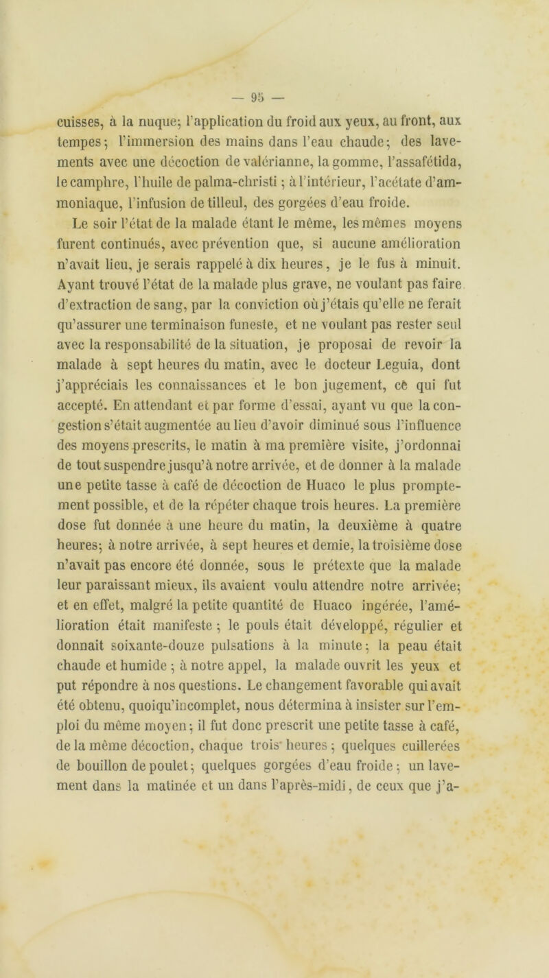 cuisses, à la nuque; l'application du froid aux yeux, au front, aux tempes-, l’immersion des mains dans l’eau chaude; des lave- ments avec une décoction de valérianne, la gomme, l’assafétida, le camphre, l'huile de palma-christi ; à l’intérieur, l'acétate d’am- moniaque, l’infusion de tilleul, des gorgées d’eau froide. Le soir l’état de la malade étant le môme, les mêmes moyens furent continués, avec prévention que, si aucune amélioration n’avait lieu, je serais rappelé à dix heures, je le fus à minuit. Ayant trouvé l’état de la malade plus grave, ne voulant pas faire d’extraction de sang, par la conviction où j’étais qu’elle ne ferait qu’assurer une terminaison funeste, et ne voulant pas rester seul avec la responsabilité de la situation, je proposai de revoir la malade à sept heures du matin, avec le docteur Leguia, dont j’appréciais les connaissances et le bon jugement, cè qui fut accepté. En attendant et par forme d’essai, ayant vu que la con- gestion s’était augmentée au lieu d’avoir diminué sous l’influence des moyens prescrits, le matin à ma première visite, j’ordonnai de tout suspendre jusqu’à notre arrivée, et de donner à la malade une petite tasse à café de décoction de Huaco le plus prompte- ment possible, et de la répéter chaque trois heures. La première dose fut donnée à une heure du matin, la deuxième à quatre heures; à notre arrivée, à sept heures et demie, la troisième dose n’avait pas encore été donnée, sous le prétexte que la malade leur paraissant mieux, ils avaient voulu attendre notre arrivée; et en effet, malgré la petite quantité de Huaco ingérée, l’amé- lioration était manifeste ; le pouls était développé, régulier et donnait soixante-douze pulsations à la minute; la peau était chaude et humide ; à notre appel, la malade ouvrit les yeux et put répondre à nos questions. Le changement favorable qui avait été obtenu, quoiqu’incomplet, nous détermina à insister sur l’em- ploi du même moyen; il fut donc prescrit une petite tasse à café, de la même décoction, chaque trois heures; quelques cuillerées de bouillon de poulet; quelques gorgées d’eau froide; un lave- ment dans la matinée et un dans l’après-midi, de ceux que j’a-