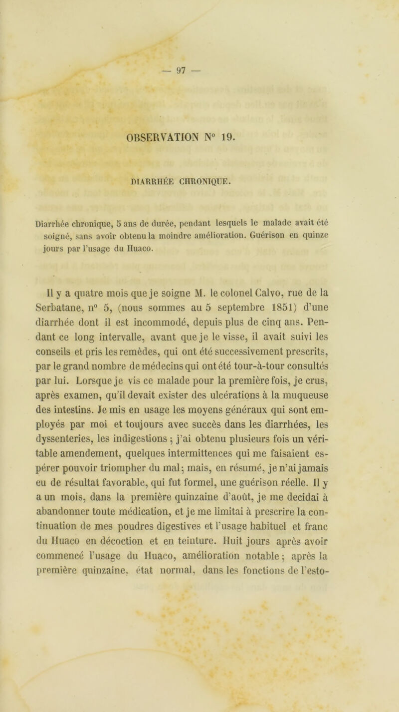 OBSERVATION N° 19. DIARRHÉE CHRONIQUE. Diarrhée chronique, 5 ans de durée, pendant lesquels le malade avait été soigné, sans avoir obtenu la moindre amélioration. Guérison en quinze jours par l’usage du Huaco. Il y a quatre mois que je soigne M. le colonel Calvo, rue de la Serbatane, n° 5, (nous sommes au 5 septembre 1851) d’une diarrhée dont il est incommodé, depuis plus de cinq ans. Pen- dant ce long intervalle, avant que je le visse, il avait suivi les conseils et pris les remèdes, qui ont été successivement prescrits, par le grand nombre de médecins qui ont été tour-à-tour consultés par lui. Lorsque je vis ce malade pour la première fois, je crus, après examen, qu’il devait exister des ulcérations à la muqueuse des intestins. Je mis en usage les moyens généraux qui sont em- ployés par moi et toujours avec succès dans les diarrhées, les dyssenteries, les indigestions $ j’ai obtenu plusieurs fois un véri- table amendement, quelques intermittences qui me faisaient es- pérer pouvoir triompher du mal-, mais, en résumé, je n’ai jamais eu de résultat favorable, qui fut formel, une guérison réelle. Il y a un mois, dans la première quinzaine d’août, je me décidai à abandonner toute médication, et je me limitai à prescrire la con- tinuation de mes poudres digestives et l’usage habituel et franc du Huaco en décoction et en teinture. Huit jours après avoir commencé l’usage du Huaco, amélioration notable ; après la première quinzaine, état normal, dans les fonctions de l'esto-