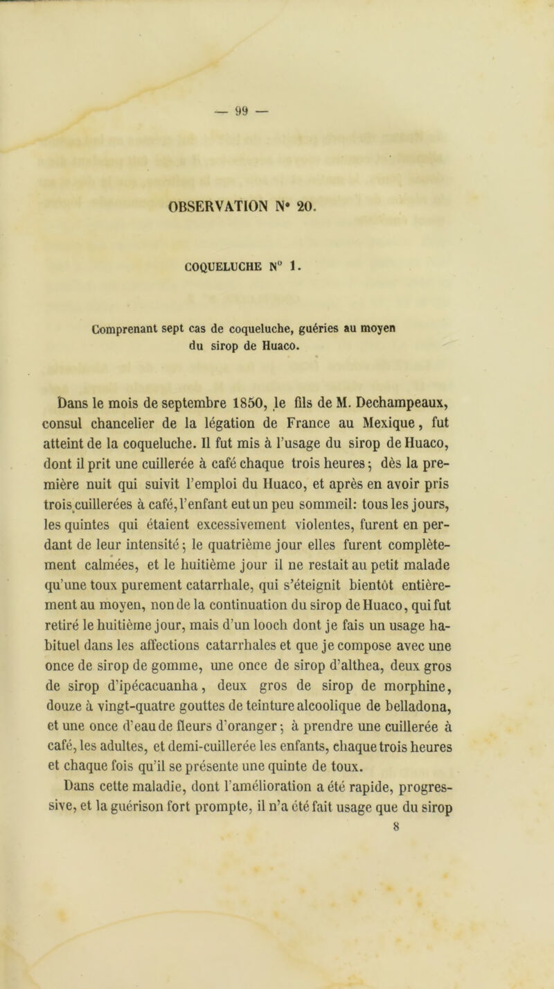 — 99 — OBSERVATION N* 20. COQUELUCHE N° 1. Comprenant sept cas de coqueluche, guéries au moyen du sirop de Huaco. Dans le mois de septembre 1850, le fils de M. Dechampeaux, consul chancelier de la légation de France au Mexique, fut atteint de la coqueluche. Il fut mis à l’usage du sirop de Huaco, dont il prit une cuillerée à café chaque trois heures ; dès la pre- mière nuit qui suivit l’emploi du Huaco, et après en avoir pris trois cuillerées à café, l’enfant eut un peu sommeil: tous les jours, les quintes qui étaient excessivement violentes, furent en per- dant de leur intensité 5 le quatrième jour elles furent complète- ment calmées, et le huitième jour il ne restait au petit malade qu’une toux purement catarrhale, qui s’éteignit bientôt entière- ment au moyen, non de la continuation du sirop de Huaco, qui fut retiré le huitième jour, mais d’un looch dont je fais un usage ha- bituel dans les affections catarrhales et que je compose avec une once de sirop de gomme, une once de sirop d’althea, deux gros de sirop d’ipécacuanha, deux gros de sirop de morphine, douze à vingt-quatre gouttes de teinture alcoolique de belladona, et une once d’eau de fleurs d’oranger-, à prendre une cuillerée à café, les adultes, et demi-cuillerée les enfants, chaque trois heures et chaque fois qu’il se présente une quinte de toux. Dans cette maladie, dont l'amélioration a été rapide, progres- sive, et la guérison fort prompte, il n’a été fait usage que du sirop