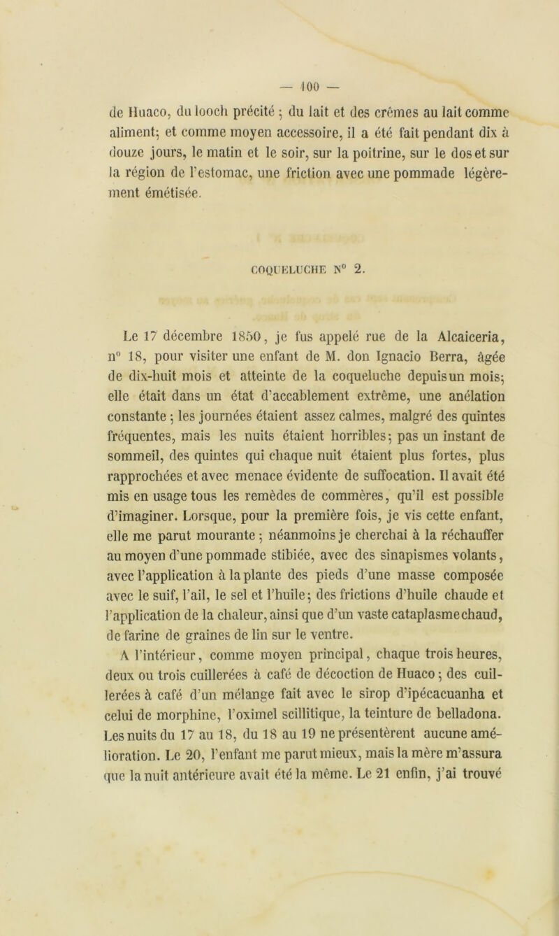 de Iluaco, du loocli précité ; du lait et des crèmes au lait comme aliment; et comme moyen accessoire, il a été fait pendant dix à douze jours, le matin et le soir, sur la poitrine, sur le dos et sur la région de l’estomac, une friction avec une pommade légère- ment émétisée. COQUELUCHE N° 2. Le 17 décembre 1850, je fus appelé rue de la Alcaiceria, n° 18, pour visiter une enfant de M. don Ignacio Berra, âgée de dix-huit mois et atteinte de la coqueluche depuis un mois; elle était dans un état d’accablement extrême, une anélation constante ; les journées étaient assez calmes, malgré des quintes fréquentes, mais les nuits étaient horribles; pas un instant de sommeil, des quintes qui chaque nuit étaient plus fortes, plus rapprochées et avec menace évidente de suffocation. Il avait été mis en usage tous les remèdes de commères, qu’il est possible d’imaginer. Lorsque, pour la première fois, je vis cette enfant, elle me parut mourante ; néanmoins je cherchai à la réchauffer au moyen d'une pommade stibiée, avec des sinapismes volants, avec l’application à la plante des pieds d’une masse composée avec le suif, l’ail, le sel et l’huile; des frictions d’huile chaude et l’application de la chaleur, ainsi que d’un vaste cataplasme chaud, de farine de graines de lin sur le ventre. A l’intérieur, comme moyen principal, chaque trois heures, deux ou trois cuillerées à café de décoction de Huaco ; des cuil- lerées à café d’un mélange fait avec le sirop d'ipécacuanha et celui de morphine, l’oximel scillitique, la teinture de belladona. Les nuits du 17 au 18, du 18 au 19 ne présentèrent aucune amé- lioration. Le 20, l’enfant me parut mieux, mais la mère m’assura que la nuit antérieure avait été la même. Le 21 enfin, j’ai trouvé