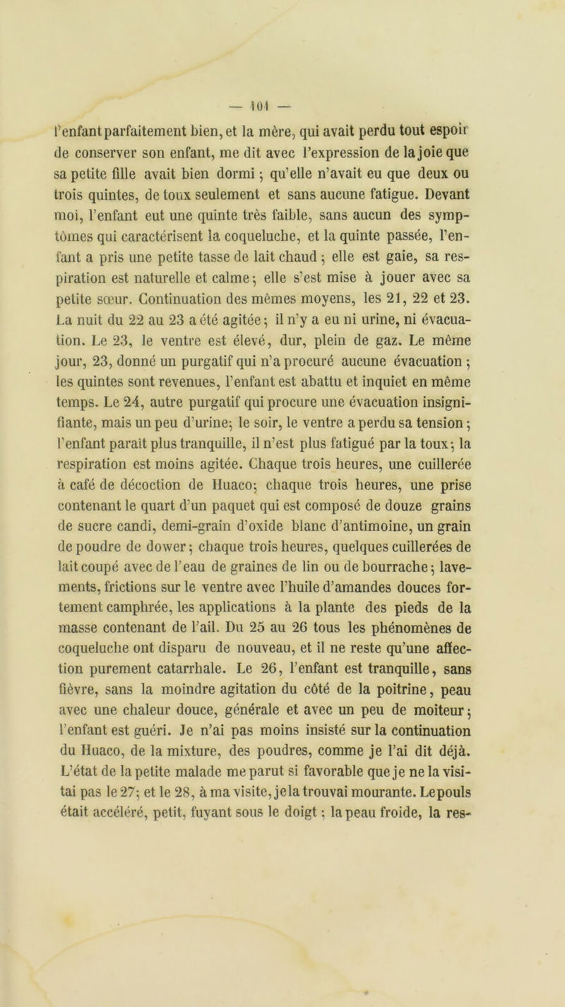 — loi l’enfant parfaitement bien, et la mère, qui avait perdu tout espoir de conserver son enfant, me dit avec l’expression de la joie que sa petite fille avait bien dormi ; qu’elle n’avait eu que deux ou trois quintes, de toux seulement et sans aucune fatigue. Devant moi, l’enfant eut une quinte très faible, sans aucun des symp- tômes qui caractérisent la coqueluche, et la quinte passée, l’en- fant a pris une petite tasse de lait chaud ; elle est gaie, sa res- piration est naturelle et calme-, elle s’est mise à jouer avec sa petite sœur. Continuation des mêmes moyens, les 21, 22 et 23. La nuit du 22 au 23 a été agitée ; il n’y a eu ni urine, ni évacua- tion. Le 23, le ventre est élevé, dur, plein de gaz. Le même jour, 23, donné un purgatif qui n’a procuré aucune évacuation 5 les quintes sont revenues, l’enfant est abattu et inquiet en même temps. Le 24, autre purgatif qui procure une évacuation insigni- fiante, mais un peu d’urine; le soir, le ventre a perdu sa tension ; l'enfant parait plus tranquille, il n’est plus fatigué par la toux; la respiration est moins agitée. Chaque trois heures, une cuillerée à café de décoction de Huaco; chaque trois heures, une prise contenant le quart d'un paquet qui est composé de douze grains de sucre candi, demi-grain d’oxide blanc d’antimoine, un grain de poudre de dower; chaque trois heures, quelques cuillerées de lait coupé avec de l’eau de graines de lin ou de bourrache; lave- ments, frictions sur le ventre avec l’huile d’amandes douces for- tement camphrée, les applications à la plante des pieds de la masse contenant de l’ail. Du 25 au 26 tous les phénomènes de coqueluche ont disparu de nouveau, et il ne reste qu’une affec- tion purement catarrhale. Le 26, l’enfant est tranquille, sans fièvre, sans la moindre agitation du côté de la poitrine, peau avec une chaleur douce, générale et avec un peu de moiteur ; l’enfant est guéri. Je n’ai pas moins insisté sur la continuation du Iluaco, de la mixture, des poudres, comme je l’ai dit déjà. L’état de la petite malade me parut si favorable que je ne la visi- tai pas le 27; et le 28, à ma visite, jela trouvai mourante. Lepouls était accéléré, petit, fuyant sous le doigt ; la peau froide, la res-