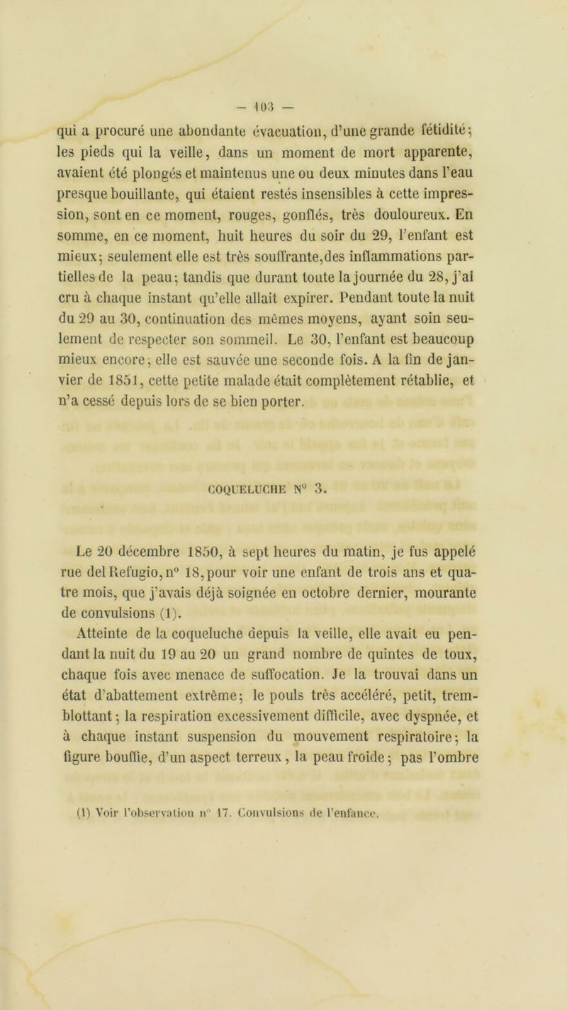 qui u procuré une abondante évacuation, d’une grande fétidité ; les pieds qui la veille, dans un moment de mort apparente, avaient été plongés et maintenus une ou deux minutes dans l’eau presque bouillante, qui étaient restés insensibles à cette impres- sion, sont en ce moment, rouges, gonflés, très douloureux. En somme, en ce moment, huit heures du soir du 29, l’enfant est mieux; seulement elle est très souffrante,des inflammations par- tielles de la peau; tandis que durant toute la journée du 28, j’ai cru à chaque instant qu’elle allait expirer. Pendant toute la nuit du 29 au 30, continuation des mômes moyens, ayant soin seu- lement de respecter son sommeil. Le 30, l’enfant est beaucoup mieux encore; elle est sauvée une seconde fois. A la fin de jan- vier de 1851, cette petite malade était complètement rétablie, et n’a cessé depuis lors de se bien porter. COQUELUCHE N° 3. Le 20 décembre 1850, à sept heures du matin, je fus appelé rue del Refugio,n° 18, pour voir une enfant de trois ans et qua- tre mois, que j’avais déjà soignée en octobre dernier, mourante de convulsions (1). Atteinte de la coqueluche depuis la veille, elle avait eu pen- dant la nuit du 19 au 20 un grand nombre de quintes de toux, chaque fois avec menace de suffocation. Je la trouvai dans un état d’abattement extrême; le pouls très accéléré, petit, trem- blottant ; la respiration excessivement difficile, avec dyspnée, et à chaque instant suspension du mouvement respiratoire; la figure bouffie, d’un aspect terreux, la peau froide; pas l'ombre