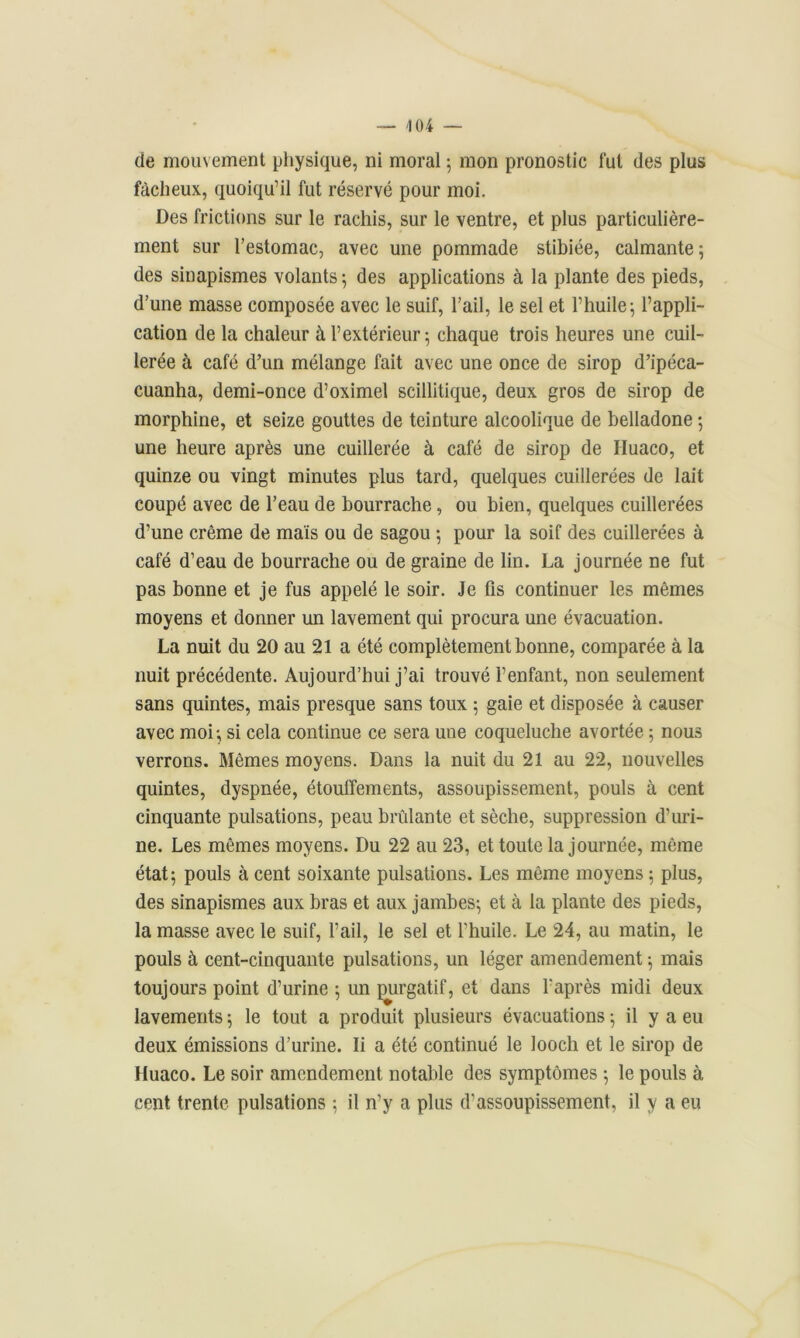 — m de mouvement physique, ni moral 5 mon pronostic fut des plus fâcheux, quoiqu’il fut réservé pour moi. Des frictions sur le rachis, sur le ventre, et plus particulière- ment sur l’estomac, avec une pommade stibiée, calmante; des sinapismes volants ; des applications à la plante des pieds, d’une masse composée avec le suif, l’ail, le sel et l’huile; l’appli- cation de la chaleur à l’extérieur ; chaque trois heures une cuil- lerée à café d’un mélange fait avec une once de sirop d’ipéca- cuanha, demi-once d’oximel scillitique, deux gros de sirop de morphine, et seize gouttes de teinture alcoolique de belladone ; une heure après une cuillerée à café de sirop de Iluaco, et quinze ou vingt minutes plus tard, quelques cuillerées de lait coupé avec de l’eau de bourrache, ou bien, quelques cuillerées d’une crème de maïs ou de sagou ; pour la soif des cuillerées à café d’eau de bourrache ou de graine de lin. La journée ne fut pas bonne et je fus appelé le soir. Je fis continuer les mêmes moyens et donner un lavement qui procura une évacuation. La nuit du 20 au 21 a été complètement bonne, comparée à la nuit précédente. Aujourd’hui j’ai trouvé l’enfant, non seulement sans quintes, mais presque sans toux ; gaie et disposée à causer avec moi; si cela continue ce sera une coqueluche avortée ; nous verrons. Mêmes moyens. Dans la nuit du 21 au 22, nouvelles quintes, dyspnée, étouffements, assoupissement, pouls à cent cinquante pulsations, peau brûlante et sèche, suppression d’uri- ne. Les mêmes moyens. Du 22 au 23, et toute la journée, même état; pouls à cent soixante pulsations. Les même moyens ; plus, des sinapismes aux bras et aux jambes; et à la plante des pieds, la masse avec le suif, l’ail, le sel et l’huile. Le 24, au matin, le pouls à cent-cinquante pulsations, un léger amendement; mais toujours point d’urine ; un purgatif, et dans l'après midi deux lavements ; le tout a produit plusieurs évacuations ; il y a eu deux émissions d’urine. Ii a été continué le looch et le sirop de Huaco. Le soir amendement notable des symptômes ; le pouls à cent trente pulsations ; il n’y a plus d’assoupissement, il y a eu