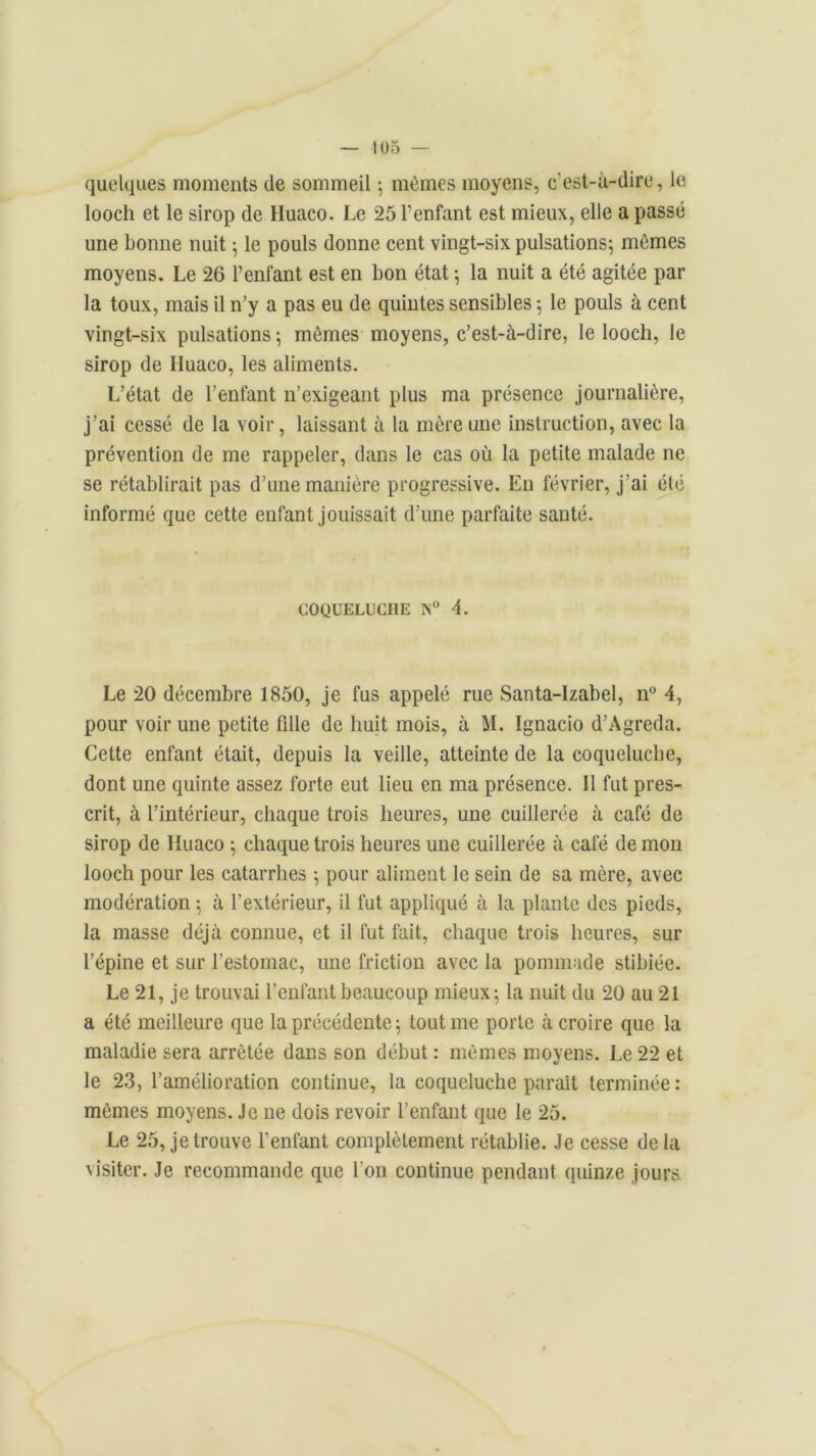 quelques moments de sommeil -, mêmes moyens, c'est-à-dire, le looch et le sirop de Huaco. Le 25 l’enfant est mieux, elle a passé une bonne nuit ; le pouls donne cent vingt-six pulsations; mêmes moyens. Le 26 l’enfant est en bon état ; la nuit a été agitée par la toux, mais il n’y a pas eu de quintes sensibles ; le pouls à cent vingt-six pulsations ; mêmes moyens, c’est-à-dire, le looch, le sirop de Huaco, les aliments. L’état de l’enfant n’exigeant plus ma présence journalière, j’ai cessé de la voir, laissant à la mère une instruction, avec la prévention de me rappeler, dans le cas où la petite malade ne se rétablirait pas d’une manière progressive. En février, j’ai élé informé que cette enfant jouissait d’une parfaite santé. COQUELUCHE N° 4. Le 20 décembre 1850, je fus appelé rue Santa-Izabel, n° 4, pour voir une petite fdle de huit mois, à M. Ignacio d’Agreda. Cette enfant était, depuis la veille, atteinte de la coqueluche, dont une quinte assez forte eut lieu en ma présence. Il fut pres- crit, à l’intérieur, chaque trois heures, une cuillerée à café de sirop de Huaco ; chaque trois heures une cuillerée à café de mon looch pour les catarrhes ; pour aliment le sein de sa mère, avec modération ; à l’extérieur, il fut appliqué à la plante des pieds, la masse déjà connue, et il fut fait, chaque trois heures, sur l’épine et sur l’estomac, une friction avec la pommade stibiée. Le 21, je trouvai l’enfant beaucoup mieux; la nuit du 20 au 21 a été meilleure que la précédente ; tout me porte à croire que la maladie sera arrêtée dans son début : mêmes moyens. Le 22 et le 23, l’amélioration continue, la coqueluche paraît terminée : mêmes moyens. Je ne dois revoir l’enfant que le 25. Le 25, je trouve l’enfant complètement rétablie. Je cesse de la visiter. Je recommande que l’on continue pendant quinze jours