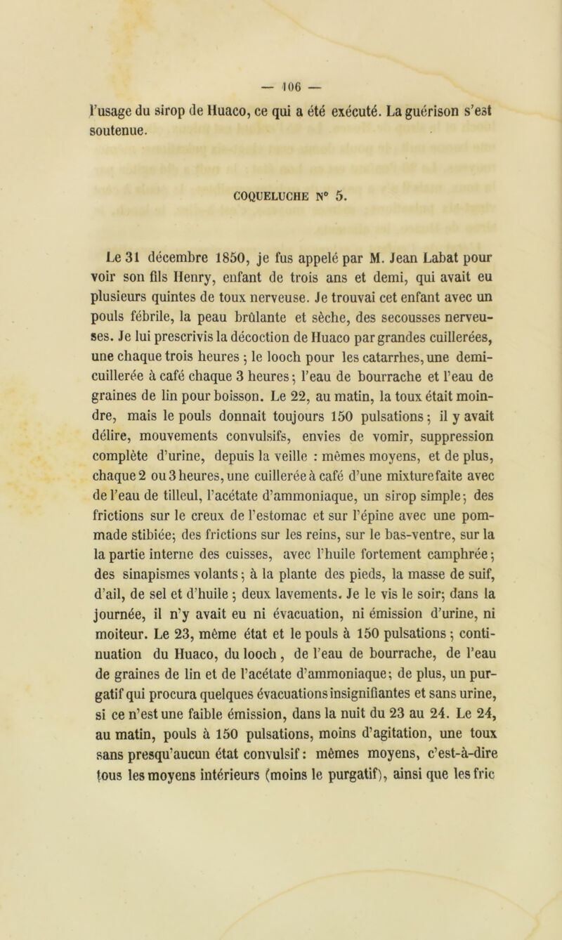 l’usage du sirop de lluaco, ce qui a été exécuté. La guérison s’est soutenue. COQUELUCHE N° 5. Le 31 décembre 1850, je fus appelé par M. Jean Labat pour voir son fils Henry, enfant de trois ans et demi, qui avait eu plusieurs quintes de toux nerveuse. Je trouvai cet enfant avec un pouls fébrile, la peau brûlante et sèche, des secousses nerveu- ses. Je lui prescrivis la décoction de Huaco par grandes cuillerées, une chaque trois heures ; le looch pour les catarrhes, une demi- cuillerée à café chaque 3 heures 5 l’eau de bourrache et l’eau de graines de lin pour boisson. Le 22, au matin, la toux était moin- dre, mais le pouls donnait toujours 150 pulsations; il y avait délire, mouvements convulsifs, envies de vomir, suppression complète d’urine, depuis la veille : mêmes moyens, et de plus, chaque 2 ou 3 heures, une cuillerée à café d’une mixturefaite avec de l’eau de tilleul, l’acétate d’ammoniaque, un sirop simple; des frictions sur le creux de l’estomac et sur l’épine avec une pom- made stibiée; des frictions sur les reins, sur le bas-ventre, sur la la partie interne des cuisses, avec l’huile fortement camphrée ; des sinapismes volants ; à la plante des pieds, la masse de suif, d’ail, de sel et d’huile ; deux lavements. Je le vis le soir; dans la journée, il n’y avait eu ni évacuation, ni émission d’urine, ni moiteur. Le 23, même état et le pouls à 150 pulsations ; conti- nuation du Huaco, du looch , de l’eau de bourrache, de l’eau de graines de lin et de l’acétate d’ammoniaque; de plus, un pur- gatif qui procura quelques évacuations insignifiantes et sans urine, si ce n’est une faible émission, dans la nuit du 23 au 24. Le 24, au matin, pouls à 150 pulsations, moins d’agitation, une toux sans presqu’aucun état convulsif : mêmes moyens, c’est-à-dire tous les moyens intérieurs (moins le purgatif), ainsique les fric