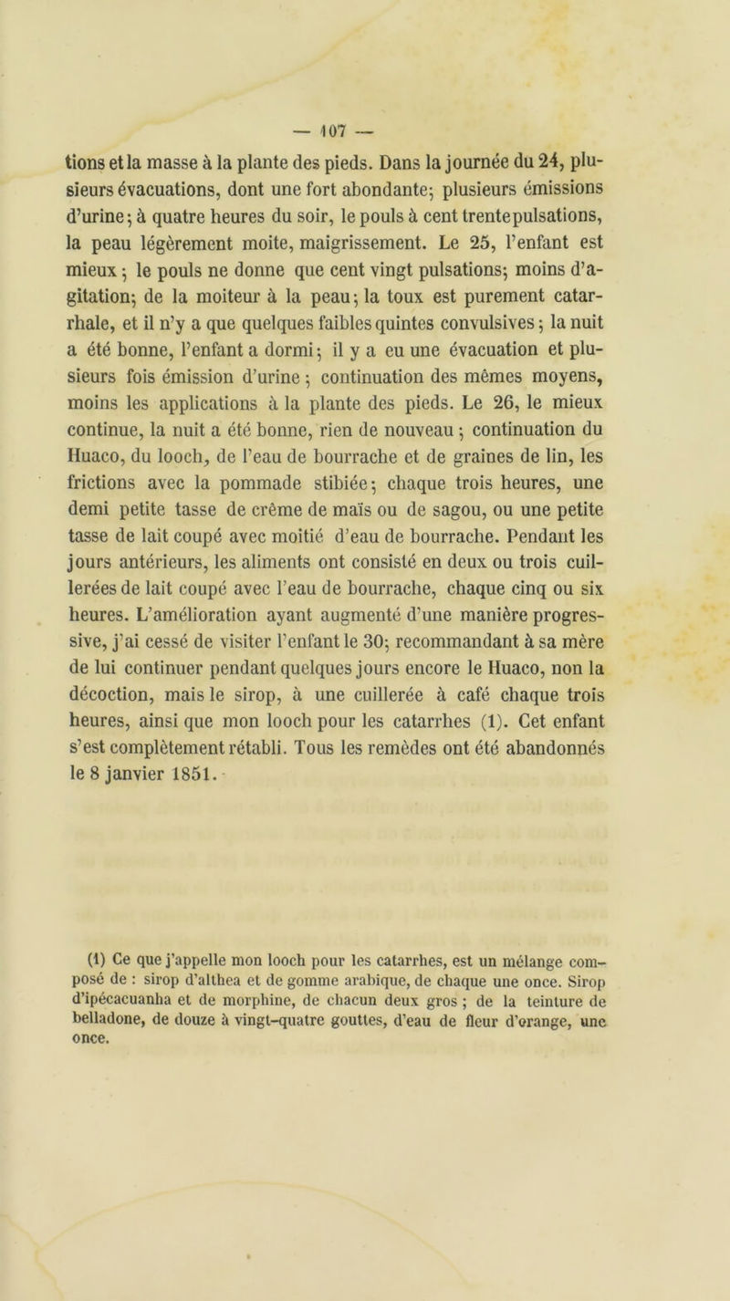tions et la masse à la plante des pieds. Dans la journée du 24, plu- sieurs évacuations, dont une fort abondante; plusieurs émissions d’urine; à quatre heures du soir, le pouls à cent trente pulsations, la peau légèrement moite, maigrissement. Le 25, l’enfant est mieux ; le pouls ne donne que cent vingt pulsations; moins d’a- gitation; de la moiteur à la peau ; la toux est purement catar- rhale, et il n’y a que quelques faibles quintes convulsives; la nuit a été bonne, l’enfant a dormi; il y a eu une évacuation et plu- sieurs fois émission d’urine ; continuation des mêmes moyens, moins les applications à la plante des pieds. Le 26, le mieux continue, la nuit a été bonne, rien de nouveau ; continuation du Huaco, du looch,, de l’eau de bourrache et de graines de lin, les frictions avec la pommade stibiée; chaque trois heures, une demi petite tasse de crème de maïs ou de sagou, ou une petite tasse de lait coupé avec moitié d’eau de bourrache. Pendant les jours antérieurs, les aliments ont consisté en deux ou trois cuil- lerées de lait coupé avec l’eau de bourrache, chaque cinq ou six heures. L’amélioration ayant augmenté d’une manière progres- sive, j’ai cessé de visiter l’enfant le 30; recommandant à sa mère de lui continuer pendant quelques jours encore le Huaco, non la décoction, mais le sirop, à une cuillerée à café chaque trois heures, ainsi que mon looch pour les catarrhes (1). Cet enfant s’est complètement rétabli. Tous les remèdes ont été abandonnés le 8 janvier 1851. (1) Ce que j’appelle mon looch pour les catarrhes, est un mélange com- posé de : sirop d’althea et de gomme arabique, de chaque une once. Sirop d’ipécacuanha et de morphine, de chacun deux gros ; de la teinture de belladone, de douze à vingt-quatre gouttes, d’eau de fleur d’orange, une once.