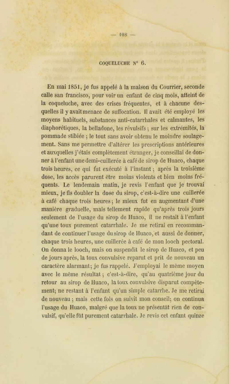 En mai 1851, je fus appelé à la maison (lu Courrier, seconde calle san francisco, pour voir un enfant de cinq mois, atteint de la coqueluche, avec des crises fréquentes, et à chacune des- quelles il y avait menace de suffocation. 11 avait été employé les moyens habituels, substances anti-catarrhales et calmantes, les diaphorétiques, la belladone, les révulsifs ; sur les extrémités, la pommade stibiée ; le tout sans avoir obtenu le moindre soulage- ment. Sans me permettre d’altérer les prescriptions antérieures et auxquelles j’étais complètement étranger, je conseillai de don- ner à l’enfant une demi-cuillerée à café de sirop de Huaco, chaque trois heures, ce qui fut exécuté à l’instant ; après la troisième dose, les accès parurent être moins violents et bien moins fré- quents. Le lendemain matin, je revis l’enfant que je trouvai mieux, je fis doubler la dose du sirop, c’est-à-dire une cuillerée à café chaque trois heures -, le mieux fut en augmentant d’une manière graduelle, mais tellement rapide qu’après trois jours seulement de l’usage du sirop de ITuaco, il ne restait à l’enfant qu’une toux purement catarrhale. Je me retirai en recomman- dant de continuer l’usage du sirop de Huaco, et aussi de donner, chaque trois heures, une cuillerée à café de mon looch pectoral. On donna le looch, mais on suspendit le sirop de Huaco, et peu de jours après, la toux convulsive reparut et prit de nouveau un caractère alarmant; je fus rappelé. J’employai le même moyen avec le même résultat ; c’est-à-dire, qu'au quatrième jour du retour au sirop de Huaco, la toux convulsive disparut compète- ment; ne restant à l’enfant qu’un simple catarrhe. Je me retirai de nouveau ; mais cette fois on suivit mon conseil; on continua l’usage du Huaco, malgré que la toux ne présentât rien de con- vulsif, qu’elle fut purement catarrhale. Je revis cet enfant quinze