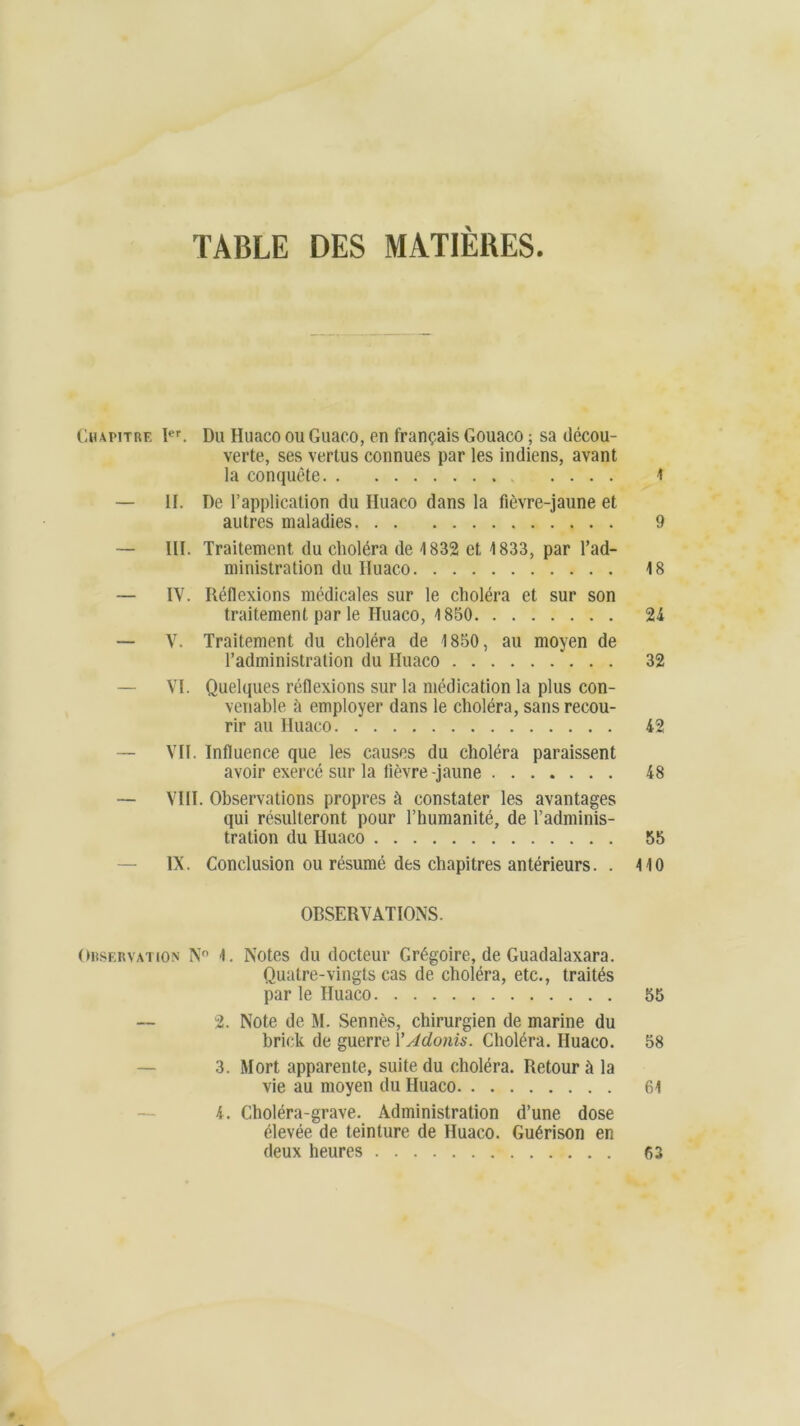 TABLE DES MATIERES Chapitre Ier. Du Huaco ou Guaco, en français Gouaco ; sa décou- verte, ses vertus connues par les indiens, avant la conquête 1 — II. De l’application du Iluaco dans la fièvre-jaune et autres maladies 9 — III. Traitement du choléra de 1832 et 1833, par l’ad- ministration du Iluaco 18 — IV. Réflexions médicales sur le choléra et sur son traitement par le Huaco, 1850 24 — V. Traitement du choléra de 1850, au moyen de l’administration du Huaco 32 — VI. Quelques réflexions sur la médication la plus con- venable à employer dans le choléra, sans recou- rir au Huaco 42 — VII. Influence que les causes du choléra paraissent avoir exercé sur la fièvre-jaune 48 — VIH. Observations propres à constater les avantages qui résulteront pour l’humanité, de l’adminis- tration du Iluaco 55 — IX. Conclusion ou résumé des chapitres antérieurs. . 110 OBSERVATIONS. Observation N° 1. Notes du docteur Grégoire, de Guadalaxara. Quatre-vingts cas de choléra, etc., traités par le Huaco 55 — 2. Note de M. Sennès, chirurgien de marine du brick de guerre Y Adonis. Choléra. Huaco. 58 3. Mort apparente, suite du choléra. Retour à la vie au moyen du Huaco 61 4. Choléra-grave. Administration d’une dose élevée de teinture de Huaco. Guérison en deux heures 63