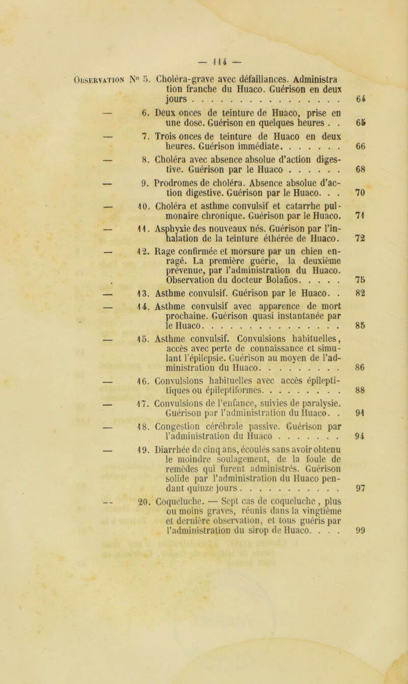 — 114 — Observation N° 5. Choléra-grave avec défaillances. Administra tion franche du Huaco. Guérison en deux jours 64 — 6. Deux onces de teinture de Huaco, prise en une dose. Guérison en quelques heures . . 65 — 7. Trois onces de teinture de Huaco en deux heures. Guérison immédiate 66 — 8. Choléra avec absence absolue d’action diges- tive. Guérison par le Huaco 68 — 9. Prodromes de choléra. Absence absolue d’ac- tion digestive. Guérison par le Huaco. . . 70 — 10. Choléra et asthme convulsif et catarrhe pul- monaire chronique. Guérison par le Huaco. 71 — 11. Asphyxie des nouveaux nés. Guérison par l’in- halation de la teinture éthérée de Huaco. 72 — 4 2. Rage confirmée et morsure par un chien en- ragé. La première guérie, la deuxième prévenue, par l’administration du Huaco. , Observation du docteur Bolanos 75 — 13. Asthme convulsif. Guérison par le Huaco. . 82 — 14. Asthme convulsif avec apparence de mort prochaine. Guérison quasi instantanée par le Huaco 85 — 4 5. Asthme convulsif. Convulsions habituelles, accès avec perte de connaissance et simu- lant l’épilepsie. Guérison au moyen de l’ad- ministration du Iluaco 86 — 46. Convulsions habituelles avec accès épilepti- liques ou épileptiformes 88 — 17. Convulsions de l’enfance, suivies de paralysie. Guérison par l’administration du Iluaco. . 91 — 4 8. Congestion cérébrale passive. Guérison par l’administration du Huaco 94 — 19. Diarrhée de cinq ans, écoulés sans avoir obtenu le moindre soulagement, de la foule de remèdes qui furent administrés. Guérison solide par l’administration du Huaco pen- dant quinze jours 97 20. Coqueluche. — Sept cas de coqueluche , plus ou moins graves, réunis dans la vingtième et dernière observation, et tous guéris par l’administration du sirop de Huaco. ... 99