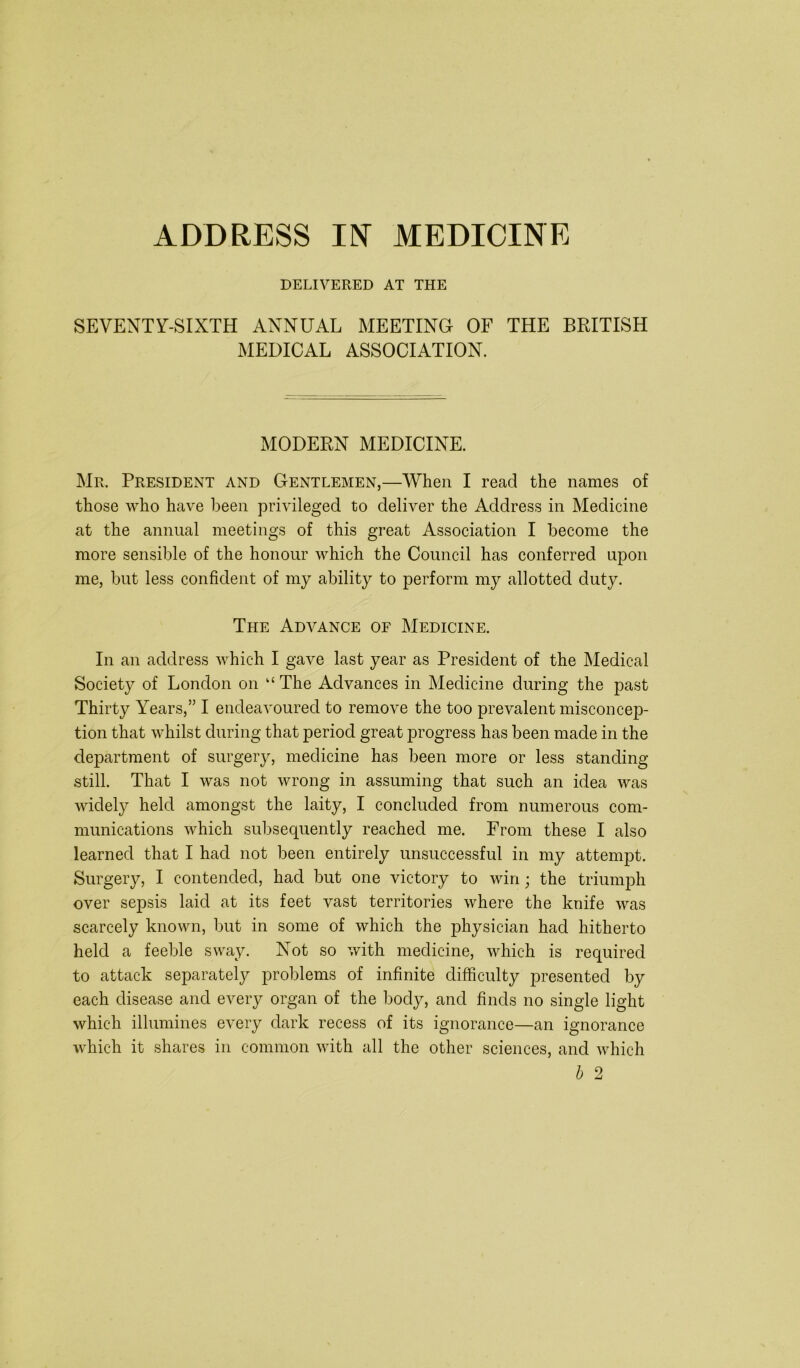 DELIVERED AT THE SEVENTY-SIXTH ANNUAL MEETING OF THE BRITISH MEDICAL ASSOCIATION. MODERN MEDICINE. Mr. President and Gentlemen,—When I read the names of those who have been privileged to deliver the Address in Medicine at the annual meetings of this great Association I become the more sensible of the honour which the Council has conferred upon me, but less confident of my ability to perform my allotted duty. The Advance of Medicine. In an address which I gave last year as President of the Medical Society of London on “ The Advances in Medicine during the past Thirty Years,” I endeavoured to remove the too prevalent misconcep- tion that whilst during that period great progress has been made in the department of surgery, medicine has been more or less standing still. That I was not wrong in assuming that such an idea was widely held amongst the laity, I concluded from numerous com- munications which subsequently reached me. From these I also learned that I had not been entirely unsuccessful in my attempt. Surgery, I contended, had but one victory to win; the triumph over sepsis laid at its feet vast territories where the knife was scarcely known, but in some of which the physician had hitherto held a feeble sway. Not so with medicine, which is required to attack separately problems of infinite difficulty presented by each disease and every organ of the body, and finds no single light which illumines every dark recess of its ignorance—an ignorance which it shares in common with all the other sciences, and which b 2