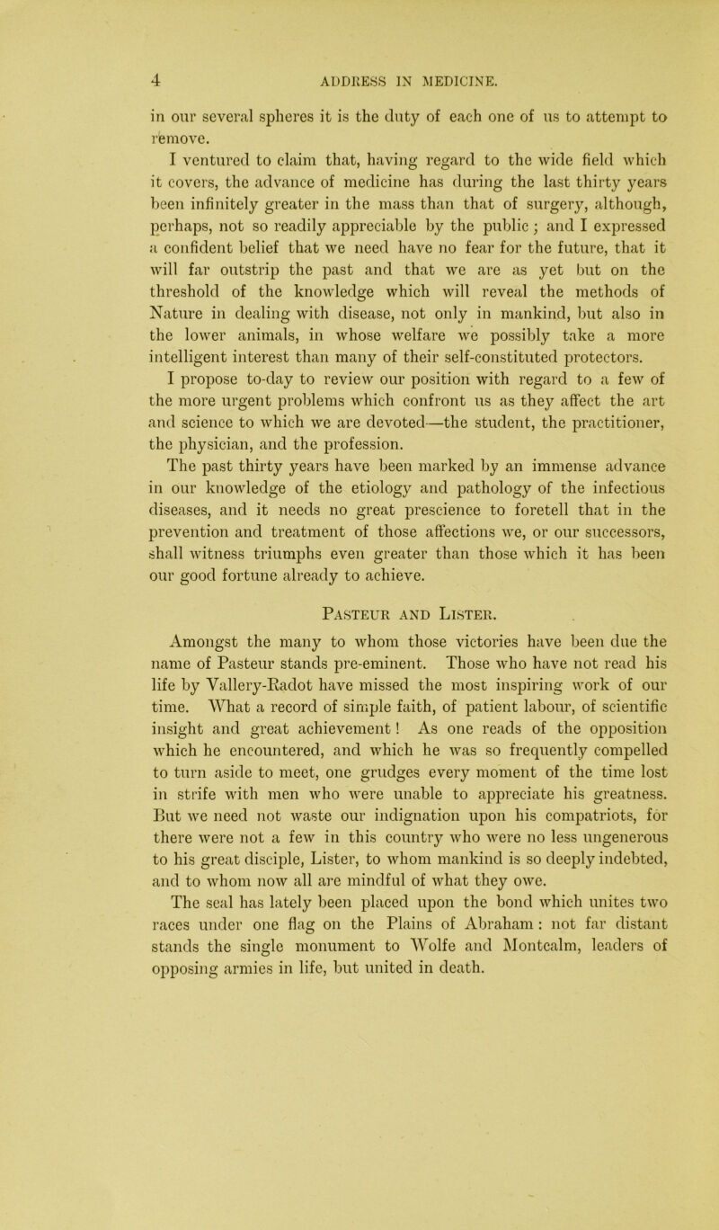 in our several spheres it is the duty of each one of us to attempt to remove. I ventured to claim that, having regard to the wide field which it covers, the advance of medicine has during the last thirty years been infinitely greater in the mass than that of surgery, although, perhaps, not so readily appreciable by the public; and I expressed a confident belief that we need have no fear for the future, that it will far outstrip the past and that we are as yet but on the threshold of the knowledge which will reveal the methods of Nature in dealing with disease, not only in mankind, but also in the lower animals, in whose welfare we possibly take a more intelligent interest than many of their self-constituted protectors. I propose to-day to review our position with regard to a few of the more urgent problems which confront us as they affect the art and science to which we are devoted—the student, the practitioner, the physician, and the profession. The past thirty years have been marked by an immense advance in our knowledge of the etiology and pathology of the infectious diseases, and it needs no great prescience to foretell that in the prevention and treatment of those affections we, or our successors, shall witness triumphs even greater than those which it has been our good fortune already to achieve. Pasteur and Lister. Amongst the many to whom those victories have been due the name of Pasteur stands pre-eminent. Those who have not read his life by Yallery-Radot have missed the most inspiring work of our time. What a record of simple faith, of patient labour, of scientific insight and great achievement! As one reads of the opposition which he encountered, and which he was so frequently compelled to turn aside to meet, one grudges every moment of the time lost in strife with men who were unable to appreciate his greatness. But we need not waste our indignation upon his compatriots, for there were not a few in this country who were no less ungenerous to his great disciple, Lister, to whom mankind is so deeply indebted, and to whom now all are mindful of what they owe. The seal has lately been placed upon the bond which unites two races under one flag on the Plains of Abraham : not far distant stands the single monument to Wolfe and Montcalm, leaders of opposing armies in life, but united in death.