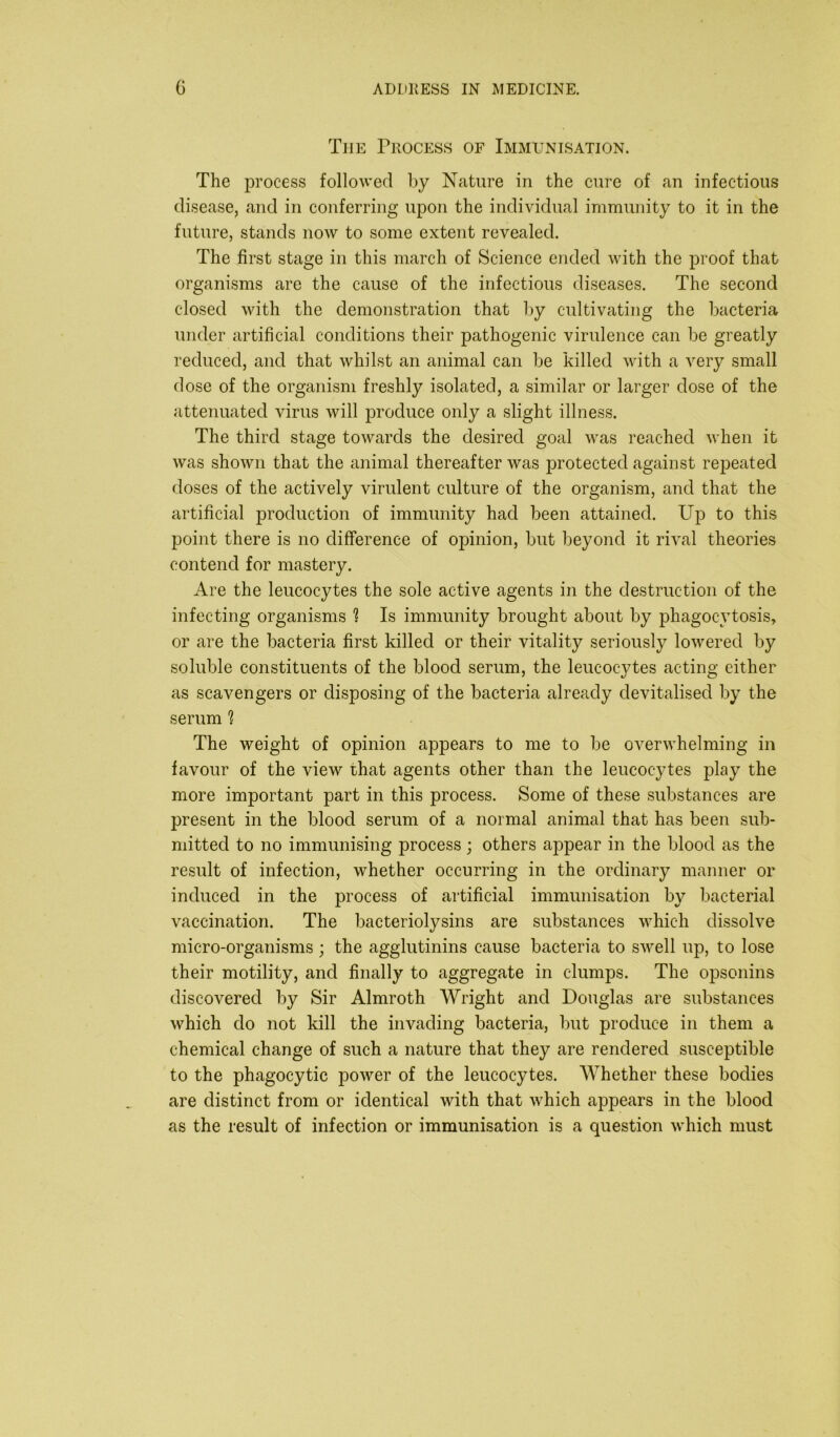 The Process of Immunisation. The process followed by Nature in the cure of an infectious disease, and in conferring upon the individual immunity to it in the future, stands now to some extent revealed. The first stage in this march of Science ended with the proof that organisms are the cause of the infectious diseases. The second closed with the demonstration that by cultivating the bacteria under artificial conditions their pathogenic virulence can be greatly reduced, and that whilst an animal can be killed with a very small dose of the organism freshly isolated, a similar or larger dose of the attenuated virus will produce only a slight illness. The third stage towards the desired goal was reached when it was shown that the animal thereafter was protected against repeated doses of the actively virulent culture of the organism, and that the artificial production of immunity had been attained. Up to this point there is no difference of opinion, but beyond it rival theories contend for mastery. Are the leucocytes the sole active agents in the destruction of the infecting organisms ^ Is immunity brought about by phagocytosis, or are the bacteria first killed or their vitality seriously lowered by soluble constituents of the blood serum, the leucocytes acting either as scavengers or disposing of the bacteria already devitalised by the serum ? The weight of opinion appears to me to be overwhelming in favour of the view that agents other than the leucocytes play the more important part in this process. Some of these substances are present in the blood serum of a normal animal that has been sub- mitted to no immunising process ; others appear in the blood as the result of infection, whether occurring in the ordinary manner or induced in the process of artificial immunisation by bacterial vaccination. The bacteriolysins are substances which dissolve micro-organisms ; the agglutinins cause bacteria to swell up, to lose their motility, and finally to aggregate in clumps. The opsonins discovered by Sir Almroth Wright and Douglas are substances which do not kill the invading bacteria, but produce in them a chemical change of such a nature that they are rendered susceptible to the phagocytic power of the leucocytes. Whether these bodies are distinct from or identical with that which appears in the blood as the result of infection or immunisation is a question which must