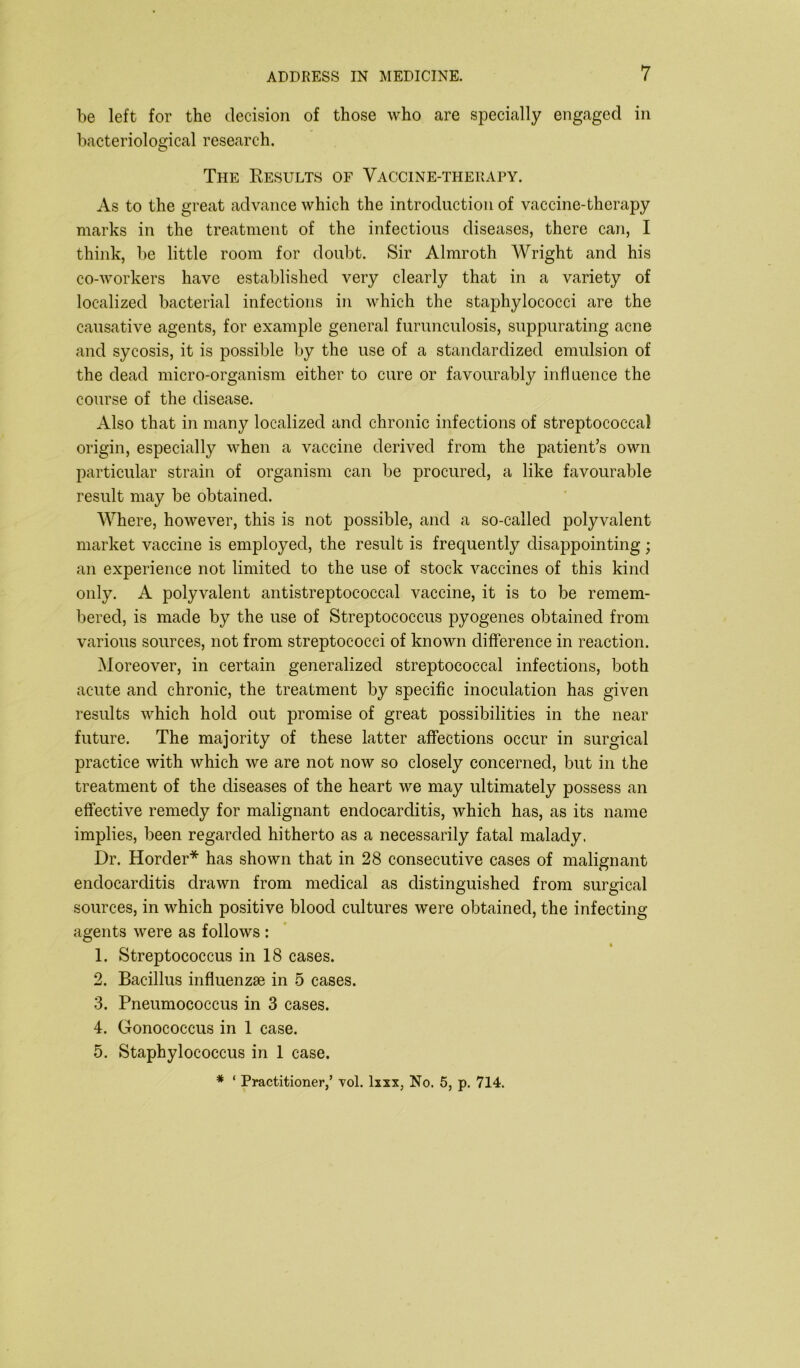 be left for the decision of those who are specially engaged in bacteriological research. The Kesults of Vaccine-therapy. As to the great advance which the introduction of vaccine-therapy marks in the treatment of the infectious diseases, there can, I think, be little room for doubt. Sir Almroth Wright and his co-workers have established very clearly that in a variety of localized bacterial infections in which the staphylococci are the causative agents, for example general furunculosis, suppurating acne and sycosis, it is possible by the use of a standardized emulsion of the dead micro-organism either to cure or favourably influence the course of the disease. Also that in many localized and chronic infections of streptococcal origin, especially when a vaccine derived from the patient’s own particular strain of organism can be procured, a like favourable result may be obtained. Where, however, this is not possible, and a so-called polyvalent market vaccine is employed, the result is frecpiently disappointing; an experience not limited to the use of stock vaccines of this kind only. A polyvalent antistreptococcal vaccine, it is to be remem- bered, is made by the use of Streptococcus pyogenes obtained from various sources, not from streptococci of known difference in reaction. Moreover, in certain generalized streptococcal infections, both acute and chronic, the treatment by specific inoculation has given results which hold out promise of great possibilities in the near future. The majority of these latter affections occur in surgical practice with which we are not now so closely concerned, but in the treatment of the diseases of the heart we may ultimately possess an effective remedy for malignant endocarditis, which has, as its name implies, been regarded hitherto as a necessarily fatal malady. Dr. Horcler* has shown that in 28 consecutive cases of malignant endocarditis drawn from medical as distinguished from surgical sources, in which positive blood cultures were obtained, the infecting agents were as follows : A 1. Streptococcus in 18 cases. 2. Bacillus influenzae in 5 cases. 3. Pneumococcus in 3 cases. 4. Gonococcus in 1 case. 5. Staphylococcus in 1 case.