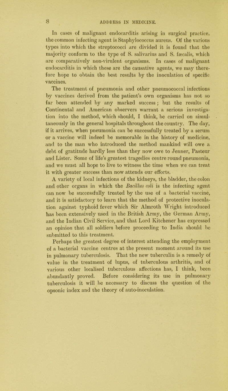 Ill cases of malignant endocarditis arising in surgical practice, the common infecting agent is Staphylococcus aureus. Of the various types into which the streptococci are divided it is found that the majority conform to the type of S. salivarius and S. fsecalis, which are comparatively non-virulent organisms. In cases of malignant endocarditis in which these are the causative agents, we may there- fore hope to obtain the best results by the inoculation of specific- vaccines. The treatment of pneumonia and other pneumococcal infections by vaccines derived from the patient’s own organisms has not so far been attended by any marked success; but the results of Continental and American observers warrant a serious investiga- tion into the method, which should, I think, be carried on simul- taneously in the general hospitals throughout the country. The day, if it arrives, when pneumonia can be successfully treated by a serum or a vaccine will indeed be memorable in the history of medicine, and to the man who introduced the method mankind will owe a debt of gratitude hardly less than they now owe to Jenner, Pasteur and Lister. Some of life’s greatest tragedies centre round pneumonia, and we must all hope to live to witness the time when we can treat it with greater success than now attends our efforts. A variety of local infections of the kidneys, the bladder, the colon and other organs in which the Bacillus coli is the infecting agent can now be successfully treated by the use of a bacterial vaccine, and it is satisfactory to learn that the method of protective inocula- tion against typhoid fever which Sir Almroth Wright introduced has been extensively used in the British Army, the German Army, and the Indian Civil Service, and that Lord Kitchener has expressed an opinion that all soldiers before proceeding to India should be submitted to this treatment. Perhaps the greatest degree of interest attending the employment of a bacterial vaccine centres at the present moment around its use in pulmonary tuberculosis. That the new tuberculin is a remedy of value in the treatment of lupus, of tuberculous arthritis, and of various other localised tuberculous affections has, I think, been abundantly proved. Before considering its use in pulmonary tuberculosis it will be necessary to discuss the question of the opsonic index and the theory of auto-inoculation.