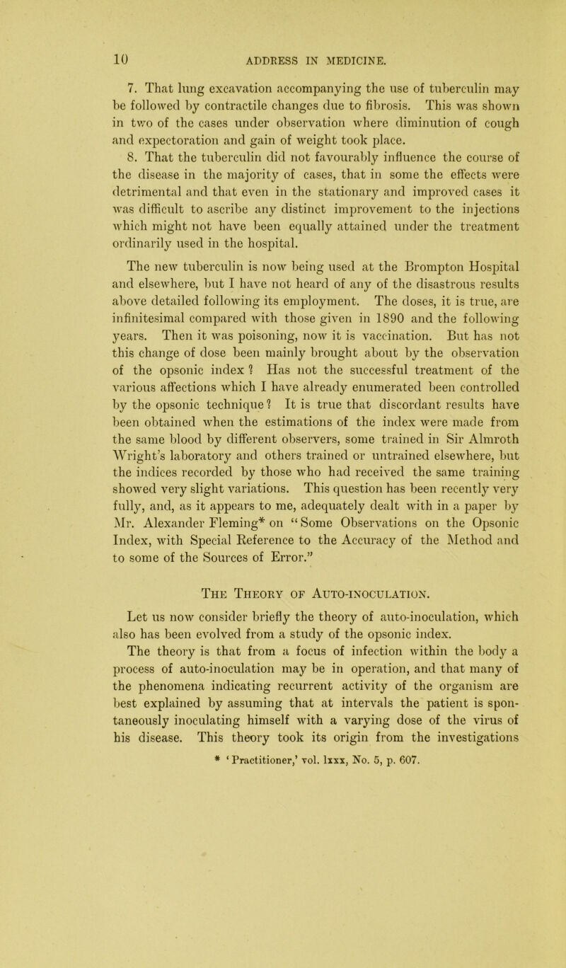 7. That lung excavation accompanying the use of tuberculin may be followed by contractile changes due to fibrosis. This was shown in two of the cases under observation where diminution of cough and expectoration and gain of weight took place. 8. That the tuberculin did not favourably influence the course of the disease in the majority of cases, that in some the effects were detrimental and that even in the stationary and improved cases it was difficult to ascribe any distinct improvement to the injections which might not have been equally attained under the treatment ordinarily used in the hospital. The new tuberculin is now being used at the Brompton Hospital and elsewhere, but I have not heard of any of the disastrous results above detailed following its employment. The doses, it is true, are infinitesimal compared with those given in 1890 and the following years. Then it was poisoning, now it is vaccination. But has not this change of dose been mainly brought about by the observation of the opsonic index ? Has not the successful treatment of the various affections which I have already enumerated been controlled by the opsonic technique ? It is true that discordant results have been obtained when the estimations of the index were made from the same blood by different observers, some trained in Sir Almroth Wright’s laboratory and others trained or untrained elsewhere, but the indices recorded by those who had received the same training showed very slight variations. This question has been recently very fully, and, as it appears to me, adequately dealt with in a paper by Mr. Alexander Fleming* on “ Some Observations on the Opsonic Index, with Special Reference to the Accuracy of the Method and to some of the Sources of Error.” The Theory of Auto-inoculation. Let us now consider briefly the theory of auto-inoculation, which also has been evolved from a study of the opsonic index. The theory is that from a focus of infection within the body a process of auto-inoculation may be in operation, and that many of the phenomena indicating recurrent activity of the organism are best explained by assuming that at intervals the patient is spon- taneously inoculating himself with a varying dose of the virus of his disease. This theory took its origin from the investigations