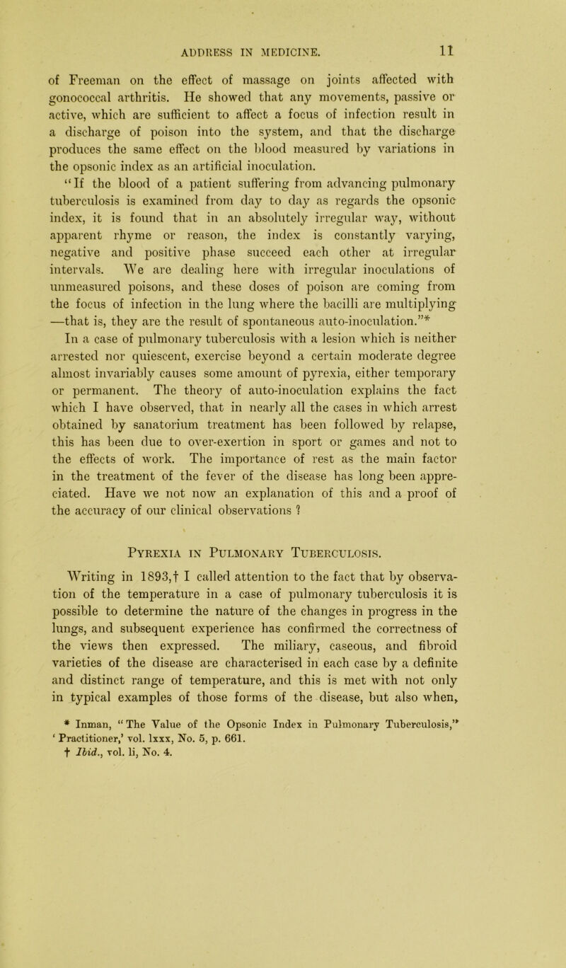 of Freeman on the effect of massage on joints affected with gonococcal arthritis. He showed that any movements, passive or active, which are sufficient to affect a focus of infection result in a discharge of poison into the system, and that the discharge produces the same effect ou the blood measured by variations in the opsonic index as an artificial inoculation. “If the blood of a patient suffering from advancing pulmonary tuberculosis is examined from day to day as regards the opsonie index, it is found that in an absolutely irregular way, without apparent rhyme or reason, the index is constantly varying, negative and positive phase succeed each other at irregular intervals. We are dealing here with irregular inoculations of unmeasured poisons, and these doses of poison are coming from the focus of infection in the lung where the bacilli are multiplying —that is, they are the result of spontaneous auto-inoculation.”* In a case of pulmonary tuberculosis with a lesion which is neither arrested nor quiescent, exercise beyond a certain moderate degree almost invariably causes some amount of pyrexia, either temporary or permanent. The theory of auto-inoculation explains the fact which I have observed, that in nearly all the cases in which arrest obtained by sanatorium treatment has been followed by relapse, this has been due to over-exertion in sport or games and not to the effects of work. The importance of rest as the main factor in the treatment of the fever of the disease has long been appre- ciated. Have we not now an explanation of this and a proof of the accuracy of our clinical observations ? Pyrexia in Pulmonary Tuberculosis. Writing in 1893, f I called attention to the fact that by observa- tion of the temperature in a case of pulmonary tuberculosis it is possible to determine the nature of the changes in progress in the lungs, and subsequent experience has confirmed the correctness of the views then expressed. The miliary, caseous, and fibroid varieties of the disease are characterised in each case by a definite and distinct range of temperature, and this is met with not only in typical examples of those forms of the disease, but also when,. * Inman, “ The Value of the Opsonic Index in Pulmonary Tuberculosis,’* ‘ Practitioner,’ vol. lxxx, No. 5, p. 661. f Hid., vol. li, No. 4.