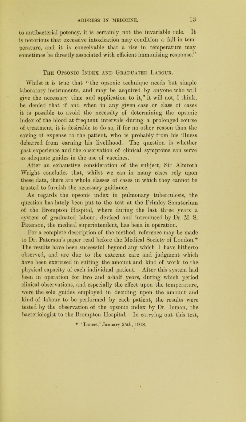 to antibacterial potency, it is certainly not the invariable rule. It is notorious that excessive intoxication may condition a fall in tem- perature, and it is conceivable that a rise in temperature may sometimes be directly associated with efficient immunising response.” The Opsonic Index and Graduated Labour. Whilst it is true that “ the opsonic technique needs but simple laboratory instruments, and may be acquired by anyone who will give the necessary time and application to it,” it will not, I think, be denied that if and when in any given case or class of cases it is possible to avoid the necessity of determining the opsonic index of the blood at frequent intervals during a prolonged course of treatment, it is desirable to do so, if for no other reason than the saving of expense to the patient, who is probably from his illness debarred from earning his livelihood. The question is whether past experience and the observation of clinical symptoms can serve as adequate guides in the use of vaccines. After an exhaustive consideration of the subject, Sir Almroth Wright concludes that, whilst we can in many cases rely upon these data, there are whole classes of cases in which they cannot be trusted to furnish the necessary guidance. As regards the opsonic index in pulmonary tuberculosis, the question has lately been put to the test at the Frimley Sanatorium of the Brompton Hospital, where during the last three years a system of graduated labour, devised and introduced by Dr. M. S* Paterson, the medical superintendent, has been in operation. For a complete description of the method, reference may be made to Dr. Paterson’s paper read before the Medical Society of London.* The results have been successful beyond any which I have hitherto observed, and are due to the extreme care and judgment which have been exercised in suiting the amount and kind of work to the physical capacity of each individual patient. After this system had been in operation for two and a-half years, during which period clinical observations, and especially the effect upon the temperature, were the sole guides employed in deciding upon the amount and kind of labour to be performed by each patient, the results were tested by the observation of the opsonic index by Dr. Inman, the bacteriologist to the Brompton Hospital. In carrying out this test, # ‘ Lancet/ January 25th, 1908.