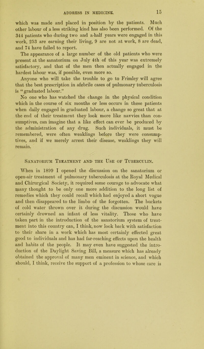 which was made and placed in position by the patients. Much other labour of a less striking kind has also been performed. Of the 344 patients who during two and a-half years were engaged in this work, 253 are earning their living, 9 are not at work, 8 are dead, and 74 have failed to report. The appearance of a large number of the old patients who were present at the sanatorium on July 4th of this year was extremely satisfactory, and that of the men then actually engaged in the hardest labour was, if possible, even more so. Anyone who will take the trouble to go to Frimley will agree that the best prescription in afebrile cases of pulmonary tuberculosis is “ graduated labour.” No one who has watched the change in the physical condition which in the course of six months or less occurs in these patients when daily engaged in graduated labour, a change so great that at the end of their treatment they look more like navvies than con- sumptives, can imagine that a like effect can ever be produced by the administration of any drug. Such individuals, it must be remembered, were often weaklings before they were consump- tives, and if we merely arrest their disease, weaklings they will remain. Sanatorium Treatment and the Use of Tuberculin. When in 1899 I opened the discussion on the sanatorium or open-air treatment of pulmonary tuberculosis at the Royal Medical and Chirurgical Society, it required some courage to advocate what many thought to be only one more addition to the long list of remedies which they could recall which had enjoyed a short vogue and then disappeared to the limbo of the forgotten. The buckets of cold water thrown over it during the discussion would have certainly drowned an infant of less vitality. Those who have taken part in the introduction of the sanatorium system of treat- ment into this country can, I think, now look back with satisfaction to their share in a work which has most certainly effected great good to individuals and has had far-reaching effects upon the health and habits of the people. It may even have suggested the intro- duction of the Daylight Saving Bill, a measure which has already obtained the approval of many men eminent in science, and which should, I think, receive the support of a profession to whose care is