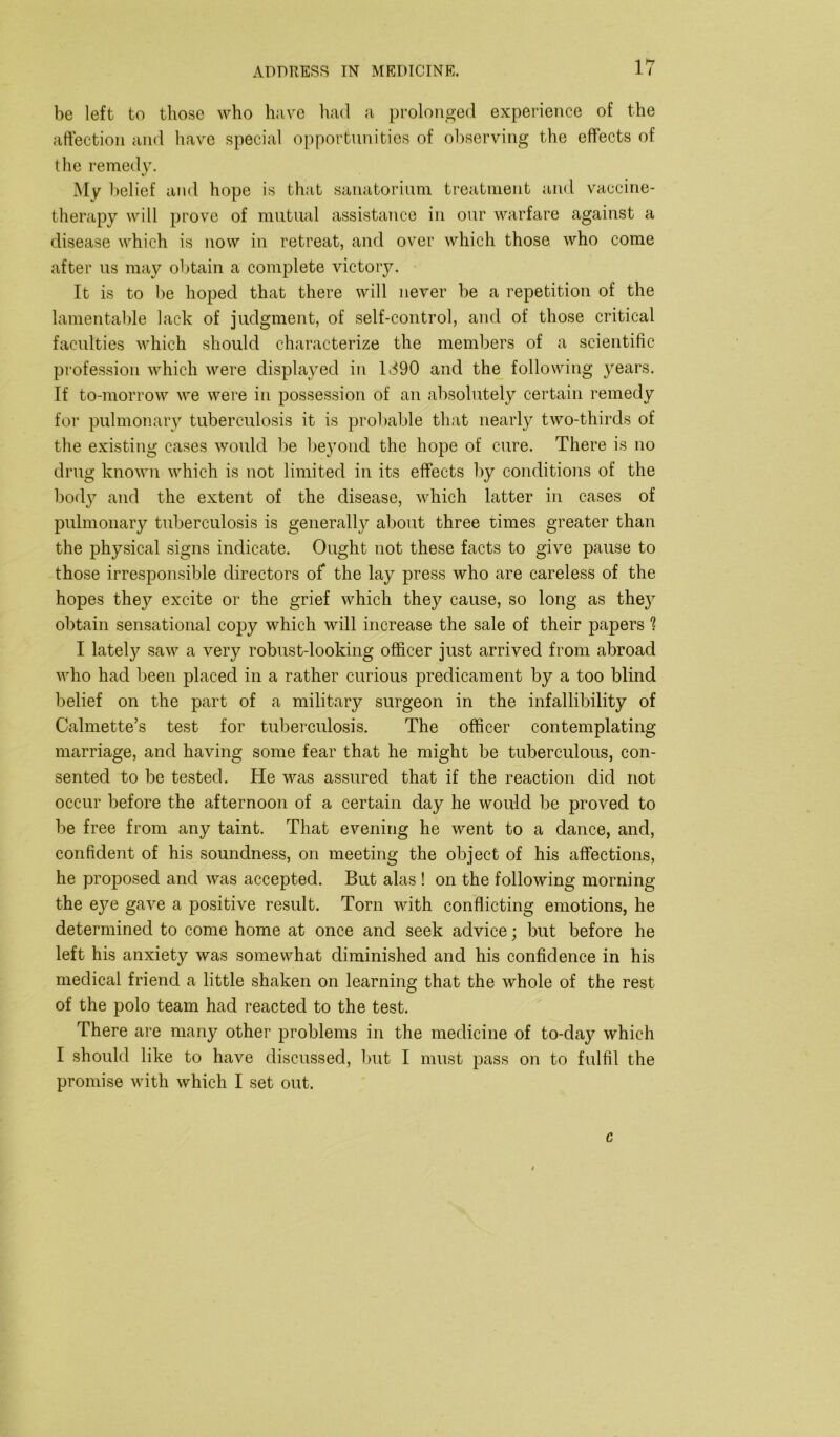 be left to those who have had a prolonged experience of the affection and have special opportunities of observing the effects of the remedy. My belief and hope is that sanatorium treatment and vaccine- therapy will prove of mutual assistance in our warfare against a disease which is now in retreat, and over which those who come after us may obtain a complete victory. It is to be hoped that there will never be a repetition of the lamentable lack of judgment, of self-control, and of those critical faculties which should characterize the members of a scientific profession which were displayed in 1390 and the following years. If to-morrow we were in possession of an absolutely certain remedy for pulmonary tuberculosis it is probable that nearly two-thirds of the existing cases would be beyond the hope of cure. There is no drug known which is not limited in its effects by conditions of the body and the extent of the disease, which latter in cases of pulmonary tuberculosis is generally about three times greater than the physical signs indicate. Ought not these facts to give pause to those irresponsible directors of the lay press who are careless of the hopes they excite or the grief which they cause, so long as they obtain sensational copy which will increase the sale of their papers 1 I lately saw a very robust-looking officer just arrived from abroad who had been placed in a rather curious predicament by a too blind belief on the part of a military surgeon in the infallibility of Calmette’s test for tuberculosis. The officer contemplating marriage, and having some fear that he might be tuberculous, con- sented to be tested. He was assured that if the reaction did not occur before the afternoon of a certain day he would be proved to be free from any taint. That evening he went to a dance, and, confident of his soundness, on meeting the object of his affections, he proposed and was accepted. But alas ! on the following morning the eye gave a positive result. Torn with conflicting emotions, he determined to come home at once and seek advice; but before he left his anxiety was somewhat diminished and his confidence in his medical friend a little shaken on learning that the whole of the rest of the polo team had reacted to the test. There are many other problems in the medicine of to-day which I should like to have discussed, but I must pass on to fulfil the promise with which I set out. c