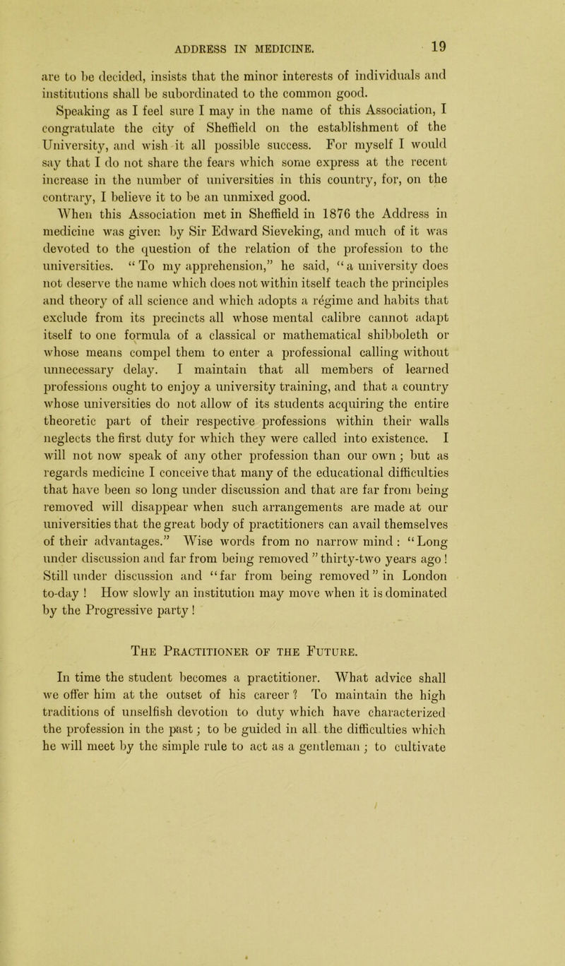 are to be decided, insists that the minor interests of individuals and institutions shall be subordinated to the common good. Speaking as I feel sure I may in the name of this Association, I congratulate the city of Sheffield on the establishment of the University, and wish it all possible success. For myself I would say that I do not share the fears which some express at the recent increase in the number of universities in this country, for, on the contrary, I believe it to be an unmixed good. When this Association met in Sheffield in 1876 the Address in medicine was given by Sir Edward Sieveking, and much of it was devoted to the question of the relation of the profession to the universities. “To my apprehension,” he said, “a university does not deserve the name which does not within itself teach the principles and theory of all science and which adopts a regime and habits that exclude from its precincts all whose mental calibre cannot adapt itself to one formula of a classical or mathematical shibboleth or whose means compel them to enter a professional calling without unnecessary delay. I maintain that all members of learned professions ought to enjoy a university training, and that a country whose universities do not allow of its students acquiring the entire theoretic part of their respective professions within their walls neglects the first duty for which they were called into existence. I will not now speak of any other profession than our own; but as regards medicine I conceive that many of the educational difficulties that have been so long under discussion and that are far from being removed will disappear when such arrangements are made at our universities that the great body of practitioners can avail themselves of their advantages.” Wise words from no narrow mind : “Long under discussion and far from being removed ” thirty-two years ago ! Still under discussion and “far from being removed” in London to-day ! How slowly an institution may move when it is dominated by the Progressive party ! The Practitioner of the Future. In time the student becomes a practitioner. What advice shall we offer him at the outset of his career 1 To maintain the high traditions of unselfish devotion to duty which have characterized the profession in the past; to be guided in all the difficulties which he will meet by the simple rule to act as a gentleman ; to cultivate