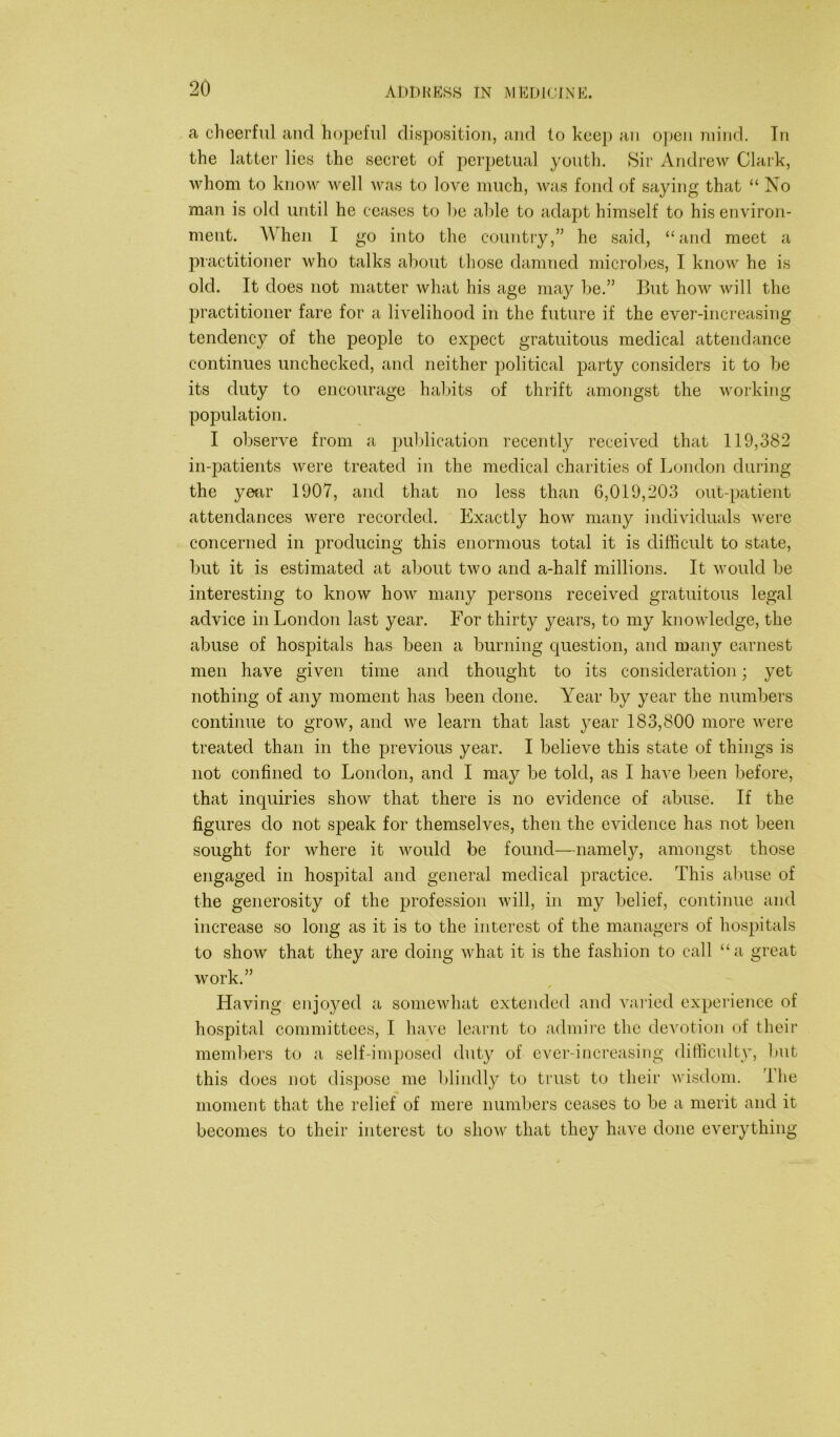 a cheerful and hopeful disposition, and to keep an open mind. Tn the latter lies the secret of perpetual youth. Sir Andrew Clark, whom to know well was to love much, was fond of saying that “ No man is old until he ceases to he able to adapt himself to his environ- ment. When I go into the country,” he said, “and meet a practitioner who talks about those damned microbes, I know he is old. It does not matter what his age may be.” But how will the practitioner fare for a livelihood in the future if the ever-increasing tendency of the people to expect gratuitous medical attendance continues unchecked, and neither political party considers it to be its duty to encourage habits of thrift amongst the working population. I observe from a publication recently received that 119,382 in-patients were treated in the medical charities of London during the year 1907, and that no less than 6,019,203 out-patient attendances were recorded. Exactly how many individuals were concerned in producing this enormous total it is difficult to state, but it is estimated at about two and a-half millions. It would be interesting to know how many persons received gratuitous legal advice in London last year. For thirty years, to my knowledge, the abuse of hospitals has been a burning question, and many earnest men have given time and thought to its consideration; yet nothing of any moment has been done. Year by year the numbers continue to grow, and we learn that last year 183,800 more were treated than in the previous year. I believe this state of things is not confined to London, and I may be told, as I have been before, that inquiries show that there is no evidence of abuse. If the figures do not speak for themselves, then the evidence has not been sought for where it would be found—namely, amongst those engaged in hospital and general medical practice. This abuse of the generosity of the profession will, in my belief, continue and increase so long as it is to the interest of the managers of hospitals to show that they are doing what it is the fashion to call “a great work.” Having enjoyed a somewhat extended and varied experience of hospital committees, I have learnt to admire the devotion of their members to a self-imposed duty of ever-increasing difficulty, but this does not dispose me blindly to trust to their wisdom. The moment that the relief of mere numbers ceases to be a merit and it becomes to their interest to show that they have done everything