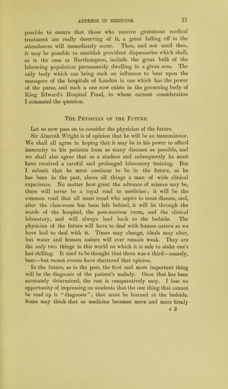 possible to ensure that those who receive gratuitous medical treatment are really deserving of it, a great falling off in the attendances will immediately occur. Then, and not until then, it maybe possible to establish provident dispensaries which shall, as is the case at Northampton, include the great bulk of the labouring population permanently dwelling in a given area. The only body which can bring such an influence to bear upon the managers of the hospitals of London is one which has the power of the purse, and such a one now exists in the governing body of King Edward’s Hospital Fund, to whose earnest consideration I commend the question. The Physician of the Future. Let us now pass on to consider the physician of the future. Sir Almroth Wright is of opinion that he will be an immunizator. We shall all agree in hoping that it may be in his power to afford immunity to his patients from as many diseases as possible, and we shall also agree that as a student and subsequently he must have received a careful and prolonged laboratory training. But I submit that he must continue to be in the future, as he has been in the past, above all things a man of wide clinical experience. No matter how great the advance of science may be, there will never be a royal road to medicine; it will be the common road that all must tread who aspire to treat disease, and, after the class-room has been left behind, it will lie through the wards of the hospital, the post-mortem room, and the clinical laboratory, and will always lead back to the bedside. The physician of the future will have to deal with human nature as we have had to deal with it. Times may change, ideals may alter, but water and human nature will ever remain weak. They are the only two things in this world on which it is safe to stake one’s last shilling. It used to be thought that there was a third—namely, beer—but recent events have shattered that opinion. In the future, as in the past, the first and most important thing will be the diagnosis of the patient’s malady. Once that has been accurately determined, the rest is comparatively easy. I lose no opportunity of impressing on students that the one thing that cannot be read up is “ diagnosis ”; that must be learned at the bedside. Some may think that as medicine becomes more and more firmly c 2