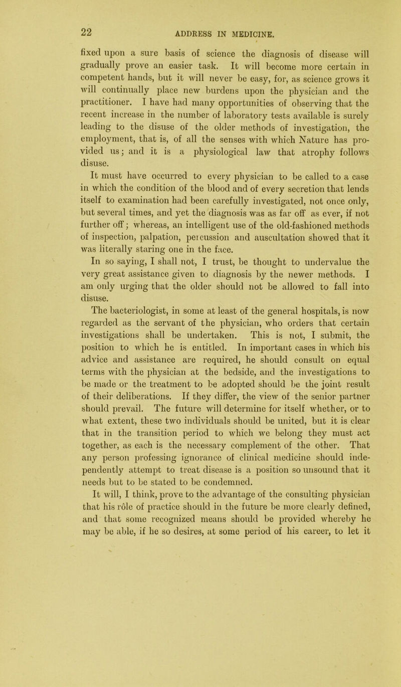 fixed upon a sure basis of science the diagnosis of disease will gradually prove an easier task. It will become more certain in competent hands, but it will never be easy, for, as science grows it will continually place new burdens upon the physician and the practitioner. I have had many opportunities of observing that the recent increase in the number of laboratory tests available is surely leading to the disuse of the older methods of investigation, the employment, that is, of all the senses with which Nature has pro- vided us; and it is a physiological law that atrophy follows disuse. It must have occurred to every physician to be called to a case in which the condition of the blood and of every secretion that lends itself to examination had been carefully investigated, not once only, but several times, and yet the diagnosis was as far off as ever, if not further off; whereas, an intelligent use of the old-fashioned methods of inspection, palpation, percussion and auscultation showed that it was literally staring one in the face. In so saying, I shall not, I trust, be thought to undervalue the very great assistance given to diagnosis by the newer methods. I am only urging that the older should not be allowed to fall into disuse. The bacteriologist, in some at least of the general hospitals, is now regarded as the servant of the physician, who orders that certain investigations shall be undertaken. This is not, I submit, the position to which he is entitled. In important cases in which his advice and assistance are required, he should consult on equal terms with the physician at the bedside, and the investigations to be made or the treatment to be adopted should be the joint result of their deliberations. If they differ, the view of the senior partner should prevail. The future will determine for itself whether, or to what extent, these two individuals should be united, but it is clear that in the transition period to which we belong they must act together, as each is the necessary complement of the other. That any person professing ignorance of clinical medicine should inde- pendently attempt to treat disease is a position so unsound that it needs but to be stated to be condemned. It will, I think, prove to the advantage of the consulting physician that his role of practice should in the future be more clearly defined, and that some recognized means should be provided whereby he may be able, if he so desires, at some period of his career, to let it