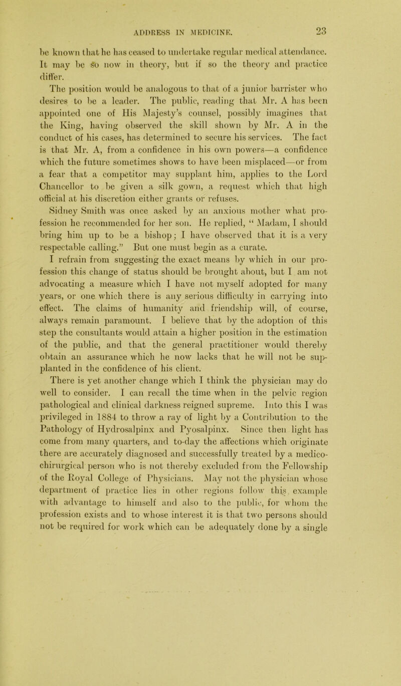 he known that he has ceased to undertake regular medical attendance. It may be So now in theory, but if so the theory and practice differ. The position would be analogous to that of a junior barrister who desires to be a leader. The public, reading that Mr. A has been appointed one of His Majesty’s counsel, possibly imagines that the King, having observed the skill shown by Mr. A in the conduct of his cases, has determined to secure his services. The fact is that Mr. A, from a confidence in his own powers—a confidence which the future sometimes shows to have been misplaced—or from a fear that a competitor may supplant him, applies to the Lord Chancellor to be given a silk gown, a request which that high official at his discretion either grants or refuses. Sidney Smith was once asked by an anxious mother what pro- fession he recommended for her son. He replied, “ Madam, I should bring him up to be a bishop; I have observed that it is a very respectable calling.” But one must begin as a curate. I refrain from suggesting the exact means by which in our pro- fession this change of status should be brought about, but I am not advocating a measure which I have not myself adopted for many years, or one which there is any serious difficulty in carrying into effect. The claims of humanity and friendship will, of course, always remain paramount. I believe that by the adoption of this step the consultants would attain a higher position in the estimation of the public, and that the general practitioner would thereby obtain an assurance which he now lacks that he will not be sup- planted in the confidence of his client. There is yet another change which I think the physician may do well to consider. I can recall the time when in the pelvic region pathological and clinical darkness reigned supreme. Into this I was privileged in 1884 to throw a ray of light by a Contribution to the Pathology of Hydrosalpinx and Pyosalpinx. Since then light has come from many quarters, and to-day the affections which originate there are accurately diagnosed and successfully treated by a medico- chirurgical person who is not thereby excluded from the Fellowship of the Royal College of Physicians. May not the physician whose department of practice lies in other regions follow this example with advantage to himself and also to the public, for whom the profession exists and to whose interest it is that two persons should not be required for work which can be adequately done by a single