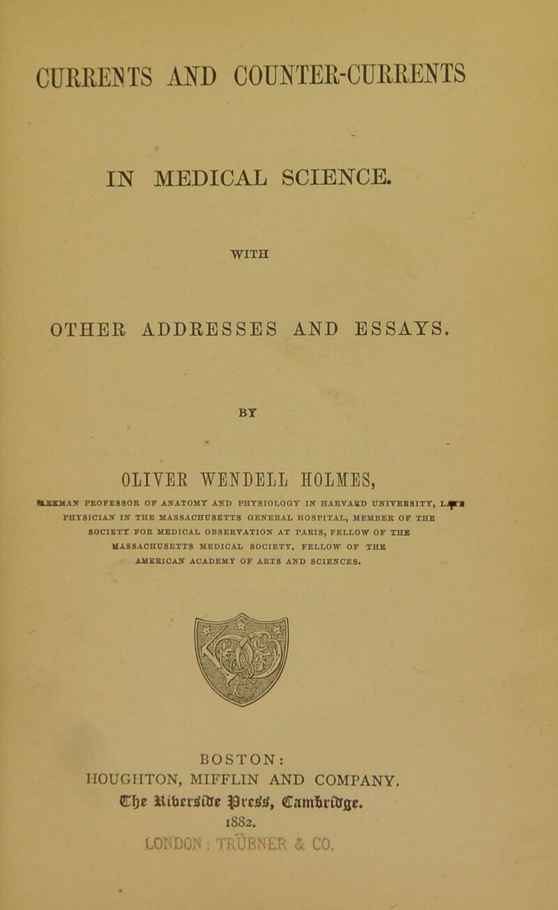 CURRENTS AND COUNTER-CURRENTS IN MEDICAL SCIENCE. ■WITH OTHER ADDRESSES AND ESSAYS. BY OLIVEE WENDELL HOLMES, CL&KMAK PBOFBSSOB OP ANATOMY AND PHTaiOLOGY IN DARVABD UNIVEB8ITT, Li^l PHYSICIAN IN THE MASSACHUSETTS GENEBAL HOSPITAL, MEMDEB OP THE SOCIETY FOB MEDICAL OBSEKVATION AT PABIS, FELLOW OP THE MASSACHUSETTS MEDICAL SOCIETY, FELLOW OP THE AMSBICAN ACADEMY OF ABTS AND SCIENCES. BOSTON: HOUGHTON, MIFFLIN AND COMPANY. 1882. LOKDO.N : TRUBNER & CO.