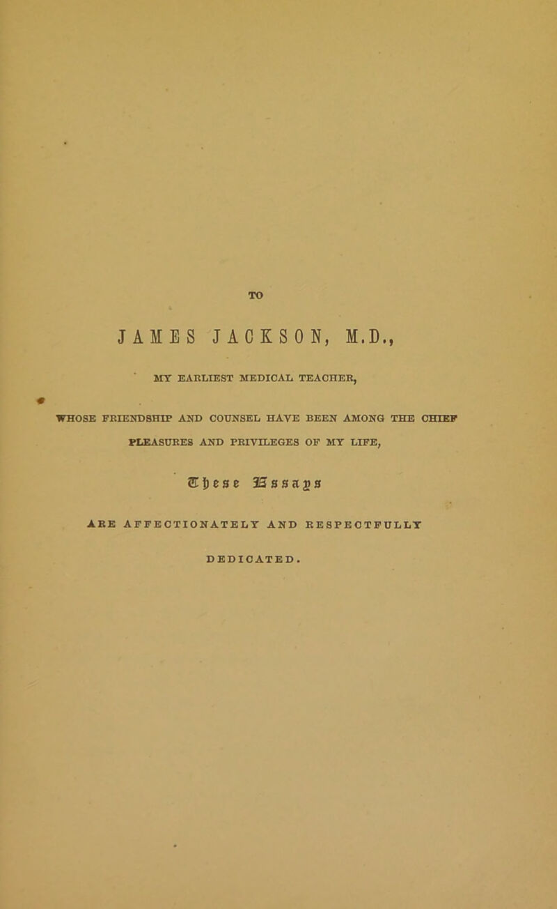 TO JAMES JACKSON, M.D., MY EARLIEST MEDICAL TEACHER, WHOSE FRIENDSHIP AND COUNSEL HAVE BEEN AMONG THE CHIEP PLEASURES AND PRIVILEGES OP MY LIFE, ARE AFFECTIONATELY AND RESPECTFULLY DEDICATED