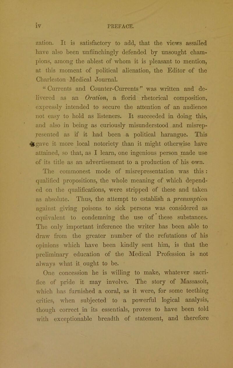 zation. It is satisfactory to add, that the views assailed have also been unflinchingly defended by unsought cham- pions, among the ablest of whom it is pleasant to mention, at this moment of pohtical alienation, the Editor of the Charleston Medical Journal. “ Currents and Counter-Currents ” was written and de- livered as an Oration, a florid rhetorical composition, expressly intended to secure the attention of an audience not easy to hold as listeners. It succeeded in doing this, and also in being as curiously misunderstood and misrep- resented as if it had been a political harangue. This ^gave it more local notoriety than it might otherwise have attained, so that, as I learn, one ingenious person made use of its title as an advertisement to a production of his own. Tire commonest mode of misrepresentation was this : qualified propositions, the whole meaning of which depend- ed on the qualifications, were stripped of these and taken as absolute. Thus, the attempt to establish a presumption against giving poisons to sick persons was considered as equivalent to condemning the use of these substances. The only important inference the writer has been able to draw from the greater number of the refutations of his opinions which have been kindly sent him, is that the preliminary education of the Medical Profession is not always what it ought to be. One concession he is willing to make, whatever sacri- fice of pride it may involve. The story of Massasoit, which has furnished a coral, as it were, for some teething critics, wlien subjected to a powerful logical analysis, though correct in its essentials, proves to have been told with exceptionable breadth of statement, and therefore