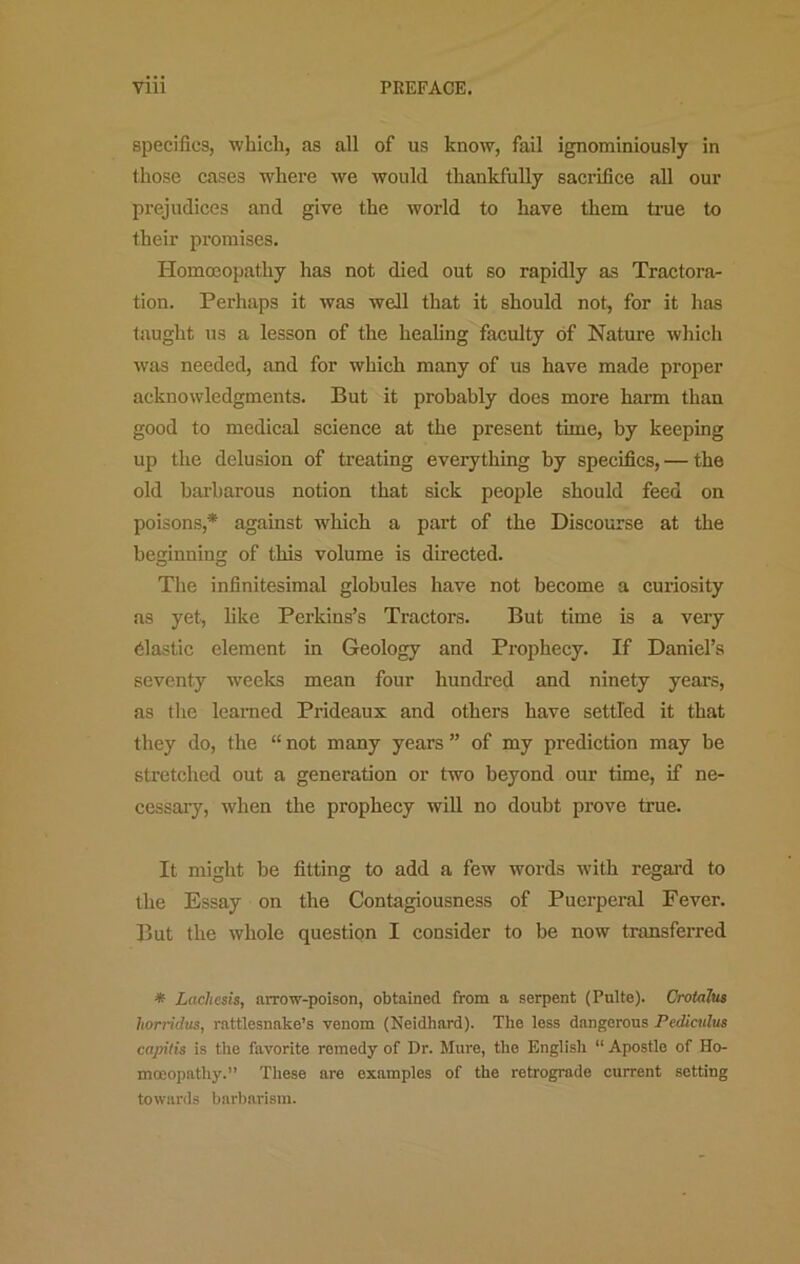 specifics, which, as all of us know, fail ignominiously in those cases where we would thankfully saciifice all our prejudices and give the world to have them ti’ue to their promises. Homoeopathy has not died out so rapidly as Tractora- tion. Perhaps it was well that it should not, for it has taught us a lesson of the healing faculty of Nature which was needed, and for which many of us have made proper acknowledgments. But it probably docs more harm than good to medical science at the present time, by keeping up the delusion of treating everything by specifics, — the old barbarous notion that sick people should feed on poisons,* against which a part of the Discourse at the beginning of this volume is directed. The infinitesimal globules have not become a curiosity as yet, like Perkins’s Tractors. But time is a very elastic element in Geology and Prophecy. If Daniel’s seventy weeks mean four hundred and ninety years, as the learned Prideaux and others have settled it that they do, the “ not many years ” of my prediction may be stretched out a generation or two beyond our time, if ne- cessary, when the prophecy will no doubt prove true. It might be fitting to add a few words with regard to the Essay on the Contagiousness of Puerperal Fever. But the whole question I consider to be now transferred * Lacliesis, arrow-poison, obtained from a serpent (Pulto). Crotajus horridus, rattlesnake’s venom (Neidhard). The less dangerous Pcdiculus capilis is the favorite remedy of Dr. Mure, the English “ Apostle of Ho- moeopathy.” These are examples of the retrograde current setting towards barbarism.