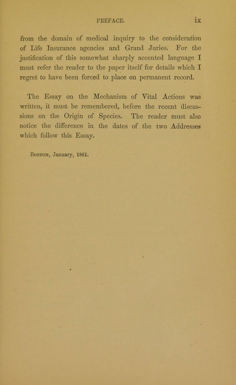 from the domain of medical inquiry to the consideration of Life Insurance agencies and Grand Juries. For the justification of this somewhat sharply accented language I must refer the reader to the paper itself for details which I regret to have been forced to place on permanent record. The Essay on the Mechanism of Vital Actions was written, it must he remembered, before the recent discus- sions on the Origin of Species. The reader must also notice the difference in the dates of the two Addi-esses which follow this Essay. Bostox, January, 1861.