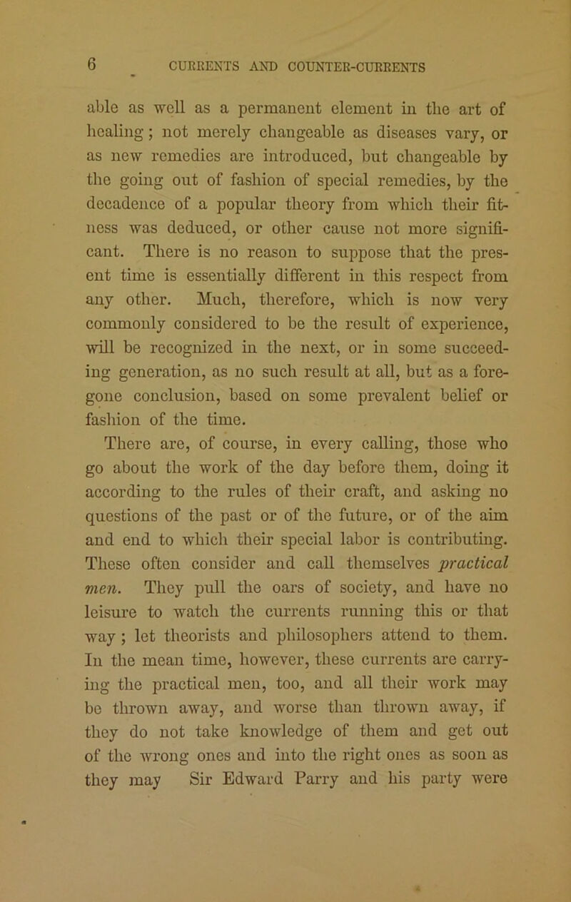able as well as a permanent element in the art of healing; not merely changeable as diseases vary, or as new remedies are introduced, but changeable by the going out of fashion of special remedies, by the decadence of a popular theory from which their fit- ness was deduced, or other cause not more signifi- cant. There is no reason to suppose that the pres- ent time is essentially different in this respect from any other. Much, therefore, which is now very commonly considered to be the result of experience, will be recognized in the next, or in some succeed- ing generation, as no such result at all, but as a fore- gone conclusion, based on some prevalent belief or fashion of the time. There are, of course, in every calling, those who go about the work of the day before them, doing it according to the rules of their craft, and asking no questions of the past or of the future, or of the aim and end to which their special labor is contributing. These often consider and call themselves practical men. They pull the oars of society, and have no leisure to watch the currents running this or that way; let theorists and philosophers attend to them. In the mean time, however, these currents are carry- ing the practical men, too, and all their work may be thrown away, and worse than thrown away, if they do not take knowledge of them and get out of the wrong ones and into the right ones as soon as they may Sir Edward Parry and his party were