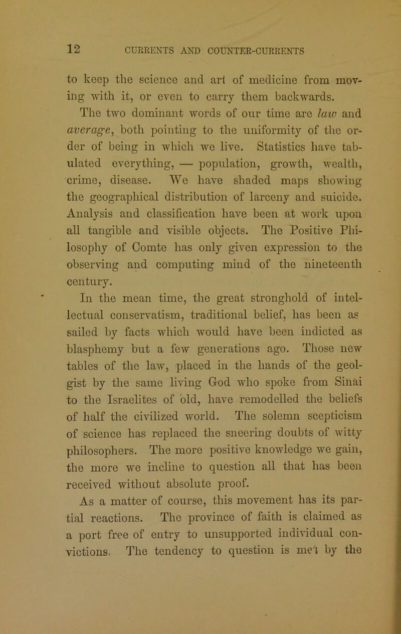 to keep the science and art of medicine from mov- ing with it, or even to carry them backwards. The two dominant words of our time are laio and average, both pointing to the uniformity of the or- der of being in which we live. Statistics have tab- ulated everything, — population, growth, wealth, crime, disease. We have shaded maps showing the geographical distribution of larceny and suicide. Analysis and classification have been at work upon all tangible and visible objects. The Positive Plii- losophy of Comte has only given expression to the observing and computing mind of the nineteenth century. In the mean time, the great stronghold of intel- lectual conservatism, traditional belief, has been as sailed by facts which would have been indicted as blasphemy but a few generations ago. Those new tables of the law, placed in the hands of the geol- gist by the same living God who spoke from Sinai to the Israelites of old, have remodelled the beliefs of half the civilized world. The solemn scepticism of science has replaced the sneering doubts of witty philosophers. The more positive knowledge we gain, the more we incline to question all that has been received without absolute proof. As a matter of course, this movement has its par- tial reactions. The province of faith is claimed as a port free of entry to unsupported individual con- victions, The tendency to question is mel by the