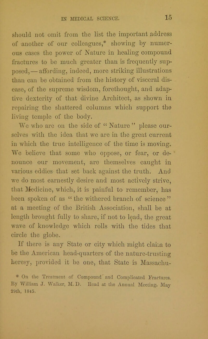 should not omit from the list the important address of another of our eolleagues,* showing by numer- ous cases the power of Nature in healing compound fractures to be much greater than is frequently sup- posed,— affording, indeed, more striking illustrations than can be obtained from the history of visceral dis- ease, of the supreme wisdom, forethought, and adap- tive dexterity of that divine Architect, as shown in repairing the shattered columns which support the living temple of the body. We who are on the side of “ Nature ” please our- selves with tlie idea that we are in the great current in which the true intelligence of the time is moving. We believe that some who oppose, or fear, or de- nounce our movement, are themselves caught in various eddies that set back against the truth. And we do most earnestly desire and most actively strive, tliat IMedicine, wliicli, it is painful to remember, has been spoken of as “ the withered branch of science ” at a meeting of the British Association, shall be at length brought fully to share, if not to l(^ad, the great wave of knowledge which rolls with the tides that circle tlie globe. If there is any State or city which might claim to be the American head-quarters of the nature-trusting heresy, provided it be one, that State is Massachu- * On the Treatment of Compound'nnd Complicated Fractures. By William J. Walker, M. 1). Read at the Annual Meeting. May 29tli, 1845.