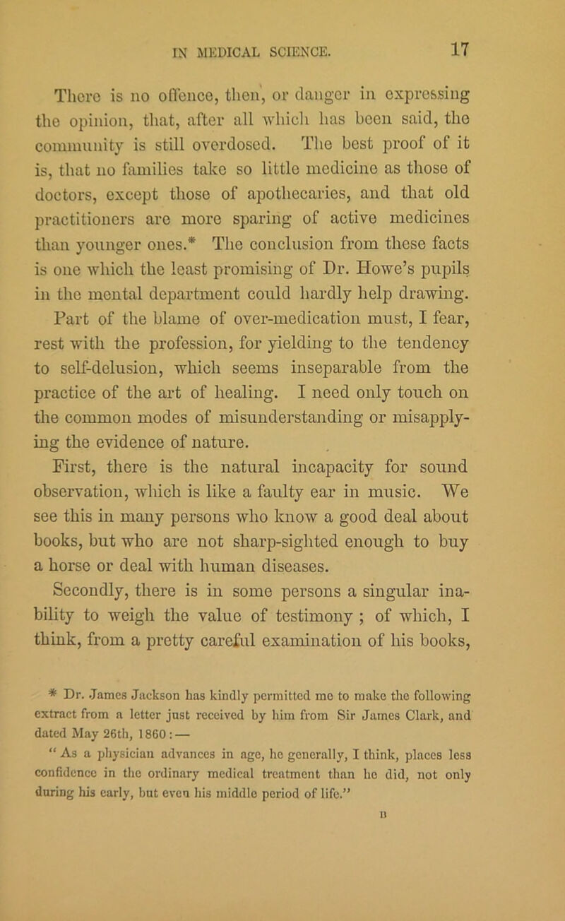 There is no ofTence, then', or danger in expressing the opinion, that, after all which has been said, the comiunnity is still overdosed. Tlio best proof of it is, that no families talcc so little medicine as those of doctors, except those of apothecaries, and that old practitioners are more sparing of active medicines than younger ones.* The conclusion from these facts is one which the least promising of Dr. Howe’s pupils in the mental department could hardly help drawing. Part of the blame of over-medication must, I fear, rest with the profession, for yielding to the tendency to self-delusion, which seems inseparable from the practice of the ai-t of healing. I need only touch on the common modes of misunderstanding or misapply- ing the evidence of nature. First, there is the natural incapacity for sound observation, which is like a faulty ear in music. We see this in many persons who know a good deal about books, but who are not sharp-sighted enough to buy a horse or deal with human diseases. Secondly, there is in some persons a singular ina- bility to weigh the value of testimony ; of which, I think, from a pretty careful examination of his books, * Dr. .James Jackson has kindly permitted mo to make the following extract from a letter just received by him from Sir James Clark, and dated May 26tli, 18G0: — “ As a pliysician advances in age, ho generally, I think, places less confidence in tlie ordinary medical treatment than ho did, not only during his early, but even his middle period of life.” I)