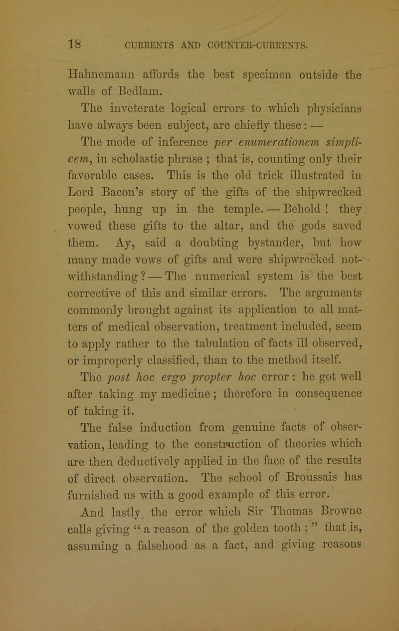 Hahnemann aifords the best specimen outside the walls of Bedlam. The inveterate logical, errors to which physicians have always been subject, are chiefly these: — The mode of inference per enumerationem simpU- cem, in scholastic phrase ; that is, counting only their favorable cases. This is the old trick illustrated in Lord Bacon’s story of the gifts of the shipwrecked people, hung up in the temple. — Behold ! they vowed these gifts to the altar, and the gods saved them. Ay, said a doubting bystander, but how many made vows of gifts and were shipwrecked not- withstanding ? — The numerical system is the best corrective of this and similar errors. The arguments commonly brought against its application to all mat- ters of medical observation, treatment inchided, seem to apply rather to the tabulation of facts ill observed, or improperly classified, than to the method itself. The post hoc ergo propter hoc error: he got well after taking my medicine; therefore in consequence of taking it. The false induction from genuine facts of obser- vation, leading to the constriction of theories which are then deductively applied in the face of the results of direct observation. The school of Broussais has furnished us with a good example of this error. And lastly^ the error which Sir Thomas Browne calls giving “ a reason of the golden tooth ; ” that is, assuming a falsehood as a fact, and giving reasons