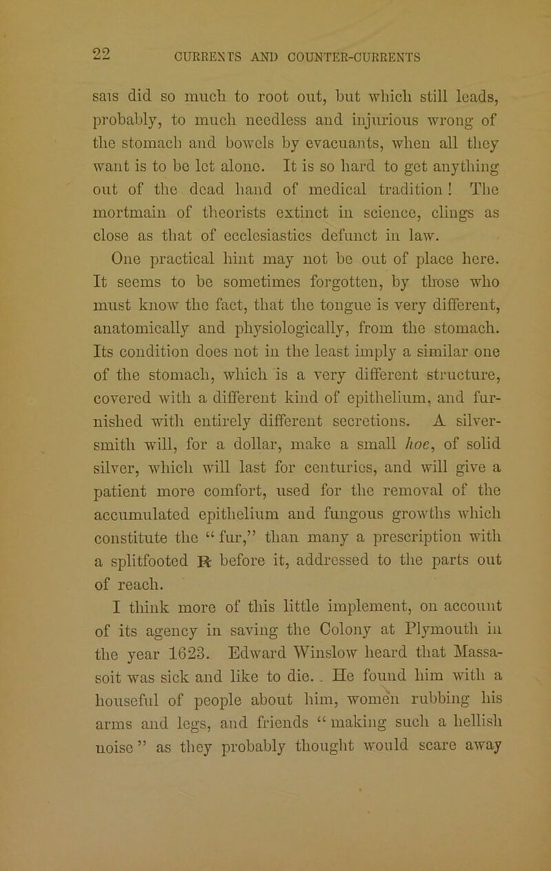 sais did so much to root out, but which still leads, probably, to much needless and injurious wrong of the stomach and bowels by evacuaiits, when all they want is to bo lot alone. It is so hard to get anything out of the dead hand of medical tradition ! The mortmain of theorists extinct in science, clings as close as that of ecclesiastics defunct in law. One practical hint may aiot be out of place here. It seems to he sometimes forgotten, by those who must know the fact, that the tongue is very different, anatomically and physiologically, from the stomach. Its condition does not in the least imply a similar one of the stomach, which is a very different structure, covered with a different kind of epithelium, and fur- nished with entirely different secretions. A silver- smith will, for a dollar, make a small hoe, of solid silver, which will last for centuries, and will give a patient more comfort, used for the removal of the accumulated epithelium and fungous growths which constitute the “ fui-,” than many a prescription with a splitfooted R before it, addressed to the parts out of reach. I think more of this little implement, on account of its agency in saving the Colony at Plymouth in the year 1623. Edward Winslow heard that Massa- soit was sick and like to die. . He found him with a houseful of people about him, women rubbing his arms and legs, and friends “ making such a hellish noise ” as they probably thought would scare away