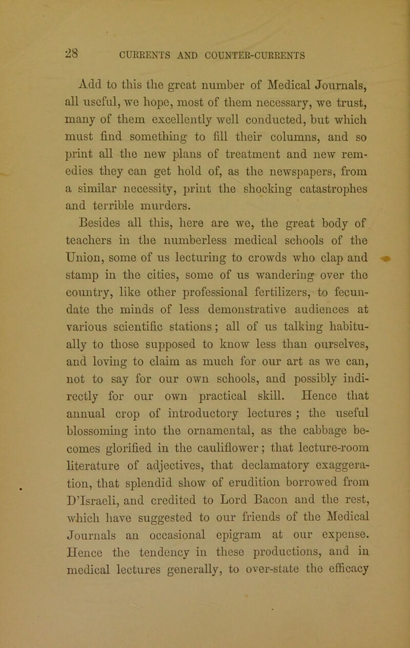 Add to this the great number of Medical Journals, all useful, we hope, most of them necessary, we trust, many of them excellently well conducted, but which must find something to fill tlieir columns, and so print aU the new plans of treatment and new rem- edies they can get hold of, as tlie newspapers, from a similar necessity, print the shocking catastrophes and terrible murders. Besides all this, here are wo, the great body of teachers in the numberless medical schools of the Union, some of us lecturing to crowds who clap and stamp in the cities, some of us wandering over the country, like other professional fertilizers, to fecun- date the minds of less demonstrative audiences at various scientific stations; all of us talking habitu- ally to those supposed to know less than ourselves, and loving to claim as much for our art as we can, not to say for our own schools, and possibly indi- rectly for our own practical skill. Hence that annual crop of introductory lectures ; the useful blossoming into the ornamental, as the cabbage be- comes glorified in the cauliflower; that lecture-room literature of adjectives, that declamatory exaggera- tion, that splendid show of erudition borrowed from D’lsracli, and credited to Lord Bacon and the rest, which have suggested to our friends of the Medical Journals an occasional epigram at our expense. Hence the tendency in these productions, and in medical lectures generally, to over-state the efficacy