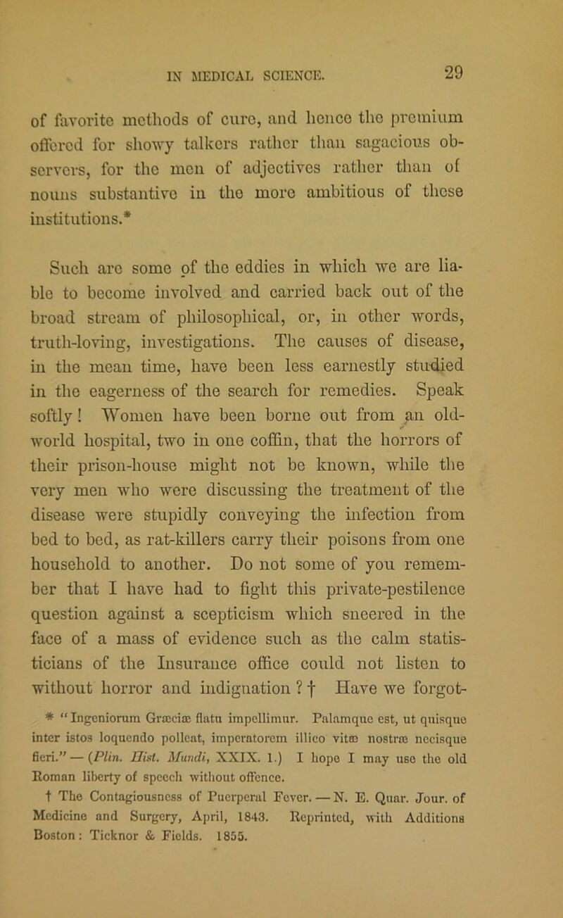 of favorite methods of cure, and hence the premium offered for showy talkers rather than sagacious ob- servers, for the men of adjectives rather than ol nouns substantive in the more ambitious of these institutions.* Such arc some of the eddies in which we are lia- ble to become involved and carried back out of the broad stream of philosophical, or, in other words, truth-loving, investigations. The causes of disease, in the mean time, have been less earnestly studied in the eagerness of the search for remedies. Speak softly! Women have been borne out from an old- world hospital, two in one cofl&n, that the horrors of their prison-house might not be known, while the very men who were discussing the treatment of the disease were stupidly conveying the infection from bed to bed, as rat-killers carry their poisons from one household to another. Do not some of you remem- ber that I have had to fight this private-pestilence question against a scepticism which sneered in the face of a mass of evidence such as the calm statis- ticians of the Insurance ofiice could not listen to without horror and indignation ? f Have we forgot- * “ Ingeniorum Grajciae flatu impcllimnr. Palamquc est, ut quisquo inter istos loquendo pollcat, imperntorem illico vitaa nostras nccisque fieri.” — {PUn. Hist. Mundi, XXIX. 1.) I hope I may use the old Roman liberty of speech without offence. t The Contagiousness of Puerperal Fever. — N. E. Quar. Jour, of Medicine and Surgery, April, 1843. Reprinted, with Additions Boston: Ticknor & Fields. 1855.