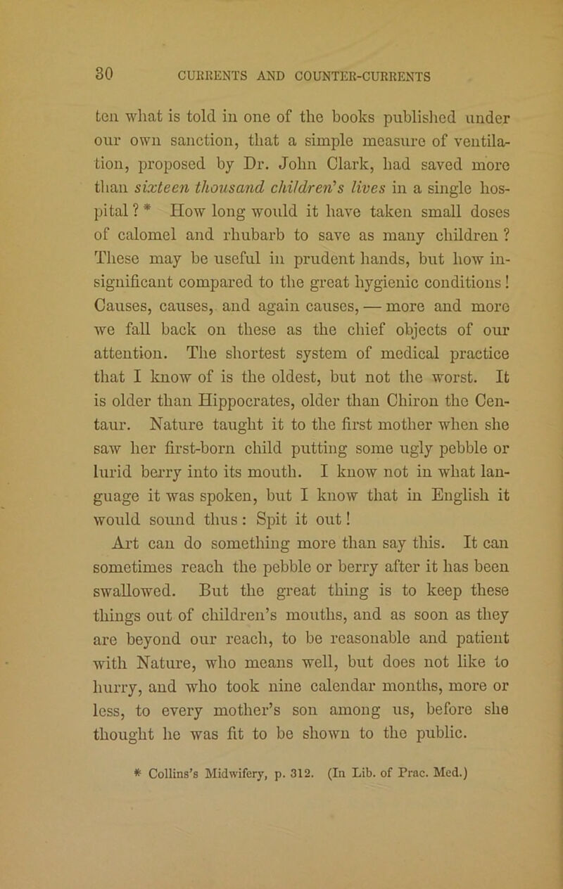 ten what is told in one of the books published under our own sanction, that a simple measure of ventilar tion, proposed by Dr. John Clark, had saved more than sixteen thousand children's lives in a single hos- pital ? * How long would it have taken small doses of calomel and rhubarb to save as many children ? These may be useful in prudent hands, but how in- significant compared to the great hygienic conditions ! Causes, causes, and again causes, — more and more we fall back on these as the chief objects of om* attention. The shortest system of medical practice that I know of is the oldest, but not the worst. It is older than Hippocrates, older than Chiron the Cen- taur. Nature taught it to the first mother when she saw her first-born child putting some ugly pebble or lurid berry into its mouth. I know not in what lan- guage it was spoken, but I know that in English it would sound thus: Spit it out! Art can do something more than say this. It can sometimes reach the pebble or berry after it has been swallowed. But the great thing is to keep these things out of children’s mouths, and as soon as they are beyond our reach, to be reasonable and patient with Nature, who means well, but does not like to hurry, and who took nine calendar months, more or less, to every mother’s son among us, before she thought he was fit to be shown to the public. * Collins’s Midwifery, p. 312. (In Lib. of Prac. Med.)