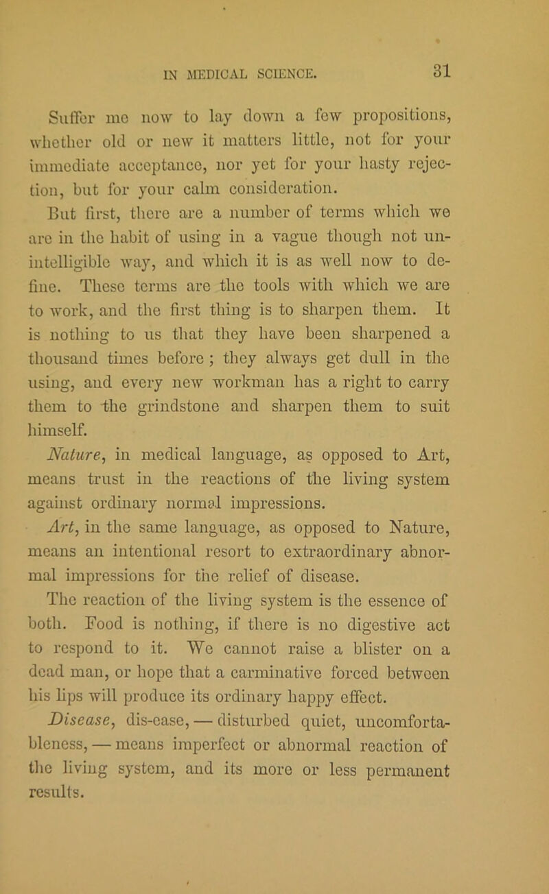 Suffor nic now to lay down a few propositions, whether old or new it matters little, not for your immediate acceptance, nor yet for your hasty rejec- tion, but for your calm consideration. But first, there are a number of terms whicli we arc in the habit of using in a vague though not un- intelligible way, and which it is as well now to de- fine. These terms are the tools with which wo are to Avork, and the first thing is to sharpen them. It is nothing to us that they have been sharpened a thousand times before ; they always get dull in the using, and every ncAV workman has a right to carry them to 1110 grindstone and sharpen them to suit himself. Nature, in medical language, as opposed to Art, means trust in the reactions of the living system against ordinary normal impressions. Art, in the same language, as opposed to Nature, means an intentional resort to extraordinary abnor- mal impressions for the relief of disease. The reaction of the living system is the essence of both. Food is nothing, if there is no digestive act to respond to it. We cannot raise a blister on a dead man, or hope that a carminative forced between his hps Avill produce its ordinary happy effect. Disease, dis-ease, — disturbed quiet, uncomforta- bleness,— means imperfect or abnormal reaction of the living system, and its more or less permanent results.