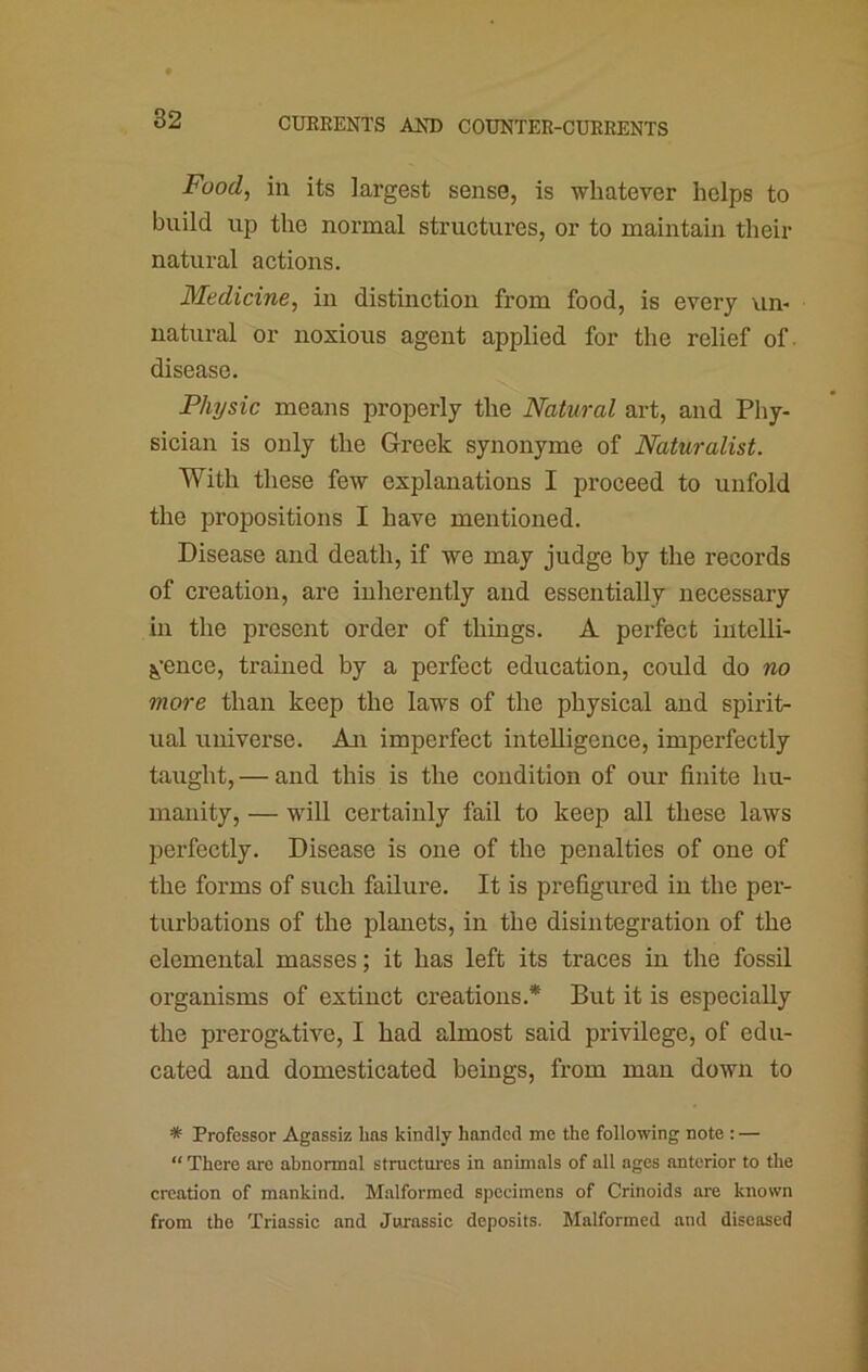 Fuod^ in its largest sense, is whatever helps to build up the normal structures, or to maintain their natural actions. Medicine, in distinction from food, is every urn natural or noxious agent applied for the relief of. disease. Physic means properly the Natural art, and Phy- sician is only the Greek synonyme of Naturalist. With these few explanations I proceed to unfold the propositions I have mentioned. Disease and death, if we may judge by the records of creation, are inherently and essentially necessary in the present order of things. A perfect intelli- gence, trained by a perfect education, could do no more than keep the laws of the physical and spirit- ual universe. An imperfect intelligence, imperfectly taught, — and this is the condition of our finite hu- manity, — will certainly fail to keep all these laws perfectly. Disease is one of the penalties of one of the forms of such failure. It is prefigured in the per- turbations of the planets, in the disintegration of the elemental masses; it has left its traces in the fossil organisms of extinct creations.* But it is especially the prerogative, I had almost said privilege, of edu- cated and domesticated beings, from man down to * Professor Agassiz has kindly handed me the following note : — “ There are abnormal structures in animals of all ages anterior to the creation of mankind. Malformed specimens of Crinoids are known from the Triassic and Jurassic deposits. Malformed and diseased