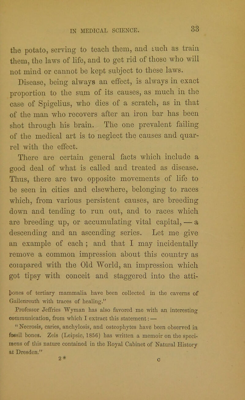 the potato, serving to teach them, and tuch as train tliem, the laws of life, and to get rid of those who will not mind or cannot be kept subject to these laws. Disease, being always an effect, is always in exact proportion to the sum of its causes, as much in the case of Spigelius, who dies of a scratch, as in that of the man who recovers after an iron bar has been shot through his brain. The one prevalent failing of the medical art is to neglect the causes and quar- rel with the effect. There are certain general facts which include a good deal of what is called and treated as disease. Thus, there are two opposite movements of life to be seen in cities and elsewhere, belonging to races which, from various persistent causes, are breeding down and tending to run out, and to races which are breeding up, or accumulating vital capital, — a descendmg and an ascending series. Let me give an example of each ; and that I may incidentally remove a common impression about this country as compaxed with the Old World, an impression which got tipsy with conceit and staggered into the atti- tones of tertiary mammalia have been collected in the caverns of Gailenreuth with traces of healing.” Professor Jeffries Wyman has also favored me with an interesting communication, from which I extract this statement: — “ Necrosis, caries, anchylosis, and osteophytes have been observed in fossil bones. Zeis (Leipsic, 1856) has written a memoir on the speci- mens of tliis nature contained in the Royal Cabinet of Natural History at Dresden.” 2* 0