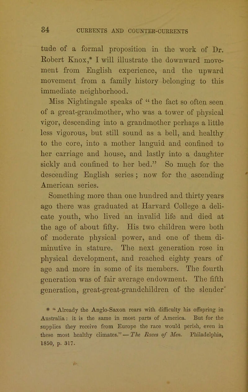 tude of a formal proposition in the work of Dr, Robert Knox,* I will illustrate the downward move- ment from English experience, and the upward movement from a family history belonging to this immediate neighborhood. Miss Nightingale speaks of “ the fact so often seen of a great-grandmother, who was a tower of physical vigor, descending into a grandmother perhaps a little less vigorous, but still sound as a bell, and healthy to the core, into a mother languid and confined to her carriage and house, and lastly into a daughter sickly and confined to her bed.” So much for the descending English series ; now for the ascending American series. Something more than one hundred and thirty years ago there was graduated at Harvard College a deli- cate youth, who lived an invalid life and died at the age of about fifty. His two children were both of moderate physical power, and one of them di- minutive in stature. The next generation rose in physical development, and reached eighty years of age and more in some of its members. The fourth generation was of fair average endowment. The fifth generation, great-great-grandchildren of the slender' * “ Already the Anglo-Saxon rears with difficulty his offspring in Australia: it is the same in most parts of America. But for the supplies they receive from Europe the race would perish, even in these most healthy climates.” — The Races of Men. Philadelpliia, 1850, p. 317.