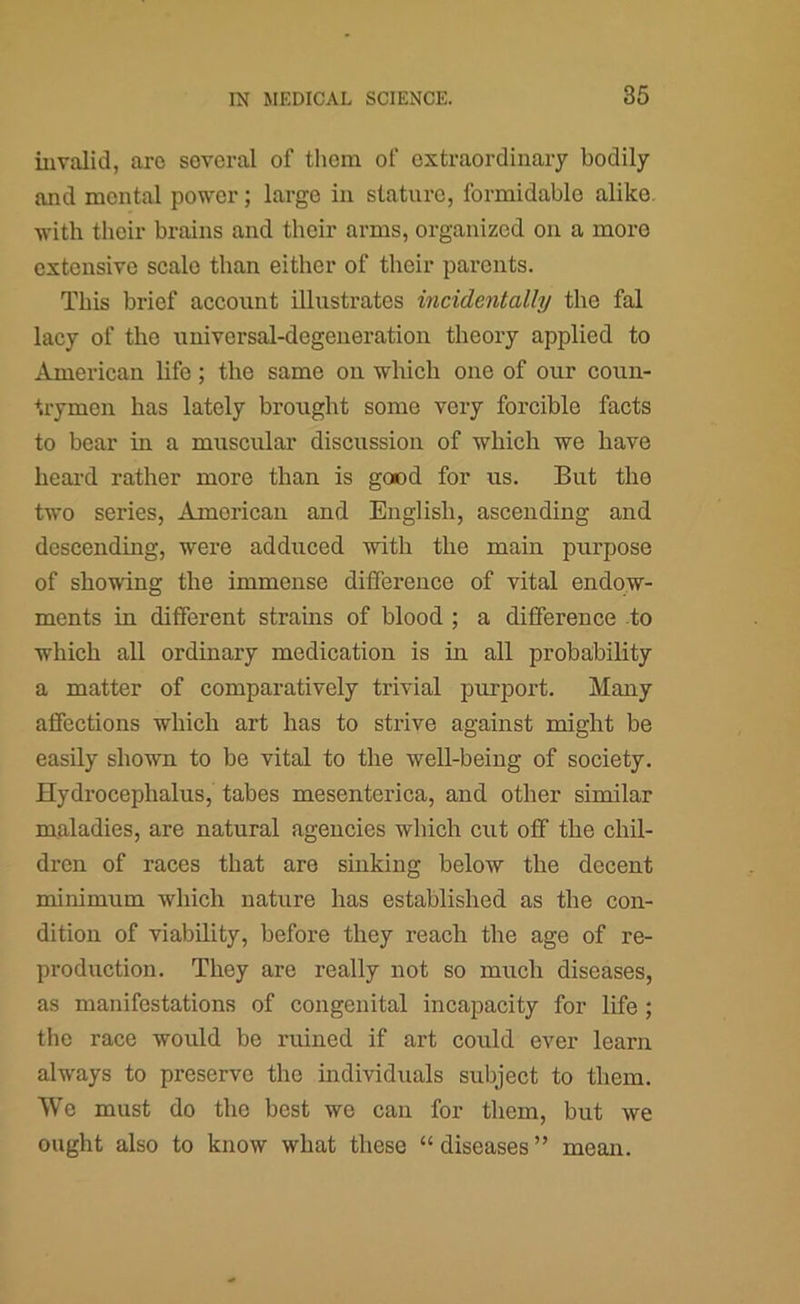 invalid, are several of them of extraordinary bodily and mental power; large in stature, formidable alike, with their brains and their arms, organized on a more extensive scale than either of their parents. This brief account illustrates incidentally the fal lacy of the universal-degeneration theory applied to American life; the same on whieh one of our coun- trymen has lately brought some very forcible facts to bear in a muscular discussion of which we have heai-d rather more than is good for us. But the two series, Amorican and English, ascending and descending, were adduced with the main purpose of showing the immense difference of vital endow- ments in different strains of blood ; a difference to which all ordinary medication is in all probability a matter of comparatively trivial purport. Many affections which art has to strive against might be easily shown to be vital to the well-being of society. Hydrocephalus, tabes mesenterica, and other similar maladies, are natural agencies which cut off the chil- dren of races that are sinking below the decent minimum which nature has established as the con- dition of viability, before they reach the age of re- production. They are really not so much diseases, as manifestations of congenital incapacity for life ; the race would be ruined if art could ever learn always to preserve the individuals subject to them. We must do the best we can for them, but we ought also to know what these “ diseases ” mean.