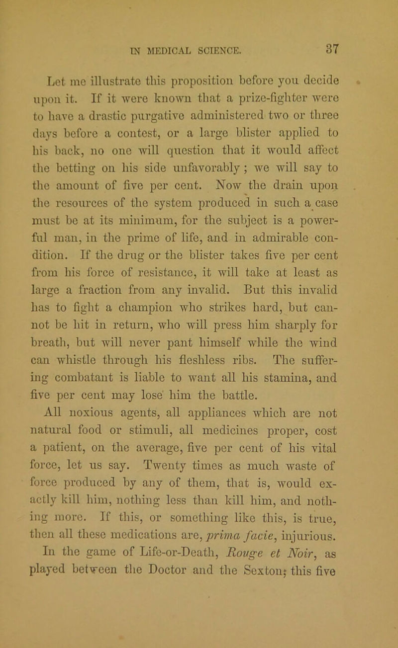 Let me illustrate this proposition before you decide upon it. If it were known that a prize-lighter wore to have a drastic purgative administered two or three days before a contest, or a large blister applied to his back, no one will question that it would affect the betting on his side unfavorably; we will say to the amount of five per cent. Now the drain upon the resources of the system produced in such a case must be at its minimum, for the subject is a power- ful man, in the prime of life, and in admirable con- dition. If the drug or the blister takes five per cent from his force of resistance, it will take at least as large a fraction from any invalid. But this invalid has to fight a champion who strikes hard, but can- not be hit in return, who will press him sharply for breath, but will never pant himself while the wind can whistle through his fleshless ribs. The suffer- ing combatant is liable to want all his stamina, and five per cent may lose him the battle. All noxious agents, all appliances which are not natural food or stimuli, all medicines proper, cost a patient, on the average, five per cent of his vital force, let us say. Twenty times as much waste of force produced by any of them, that is, would ex- actly kill him, nothing less than kill him, and noth- ing more. If this, or something like this, is true, then all these medications avQ, prima facie, injurious. In the game of Lifc-or-Death, Rovge et Noir, as played between the Doctor and the Sextonj this five
